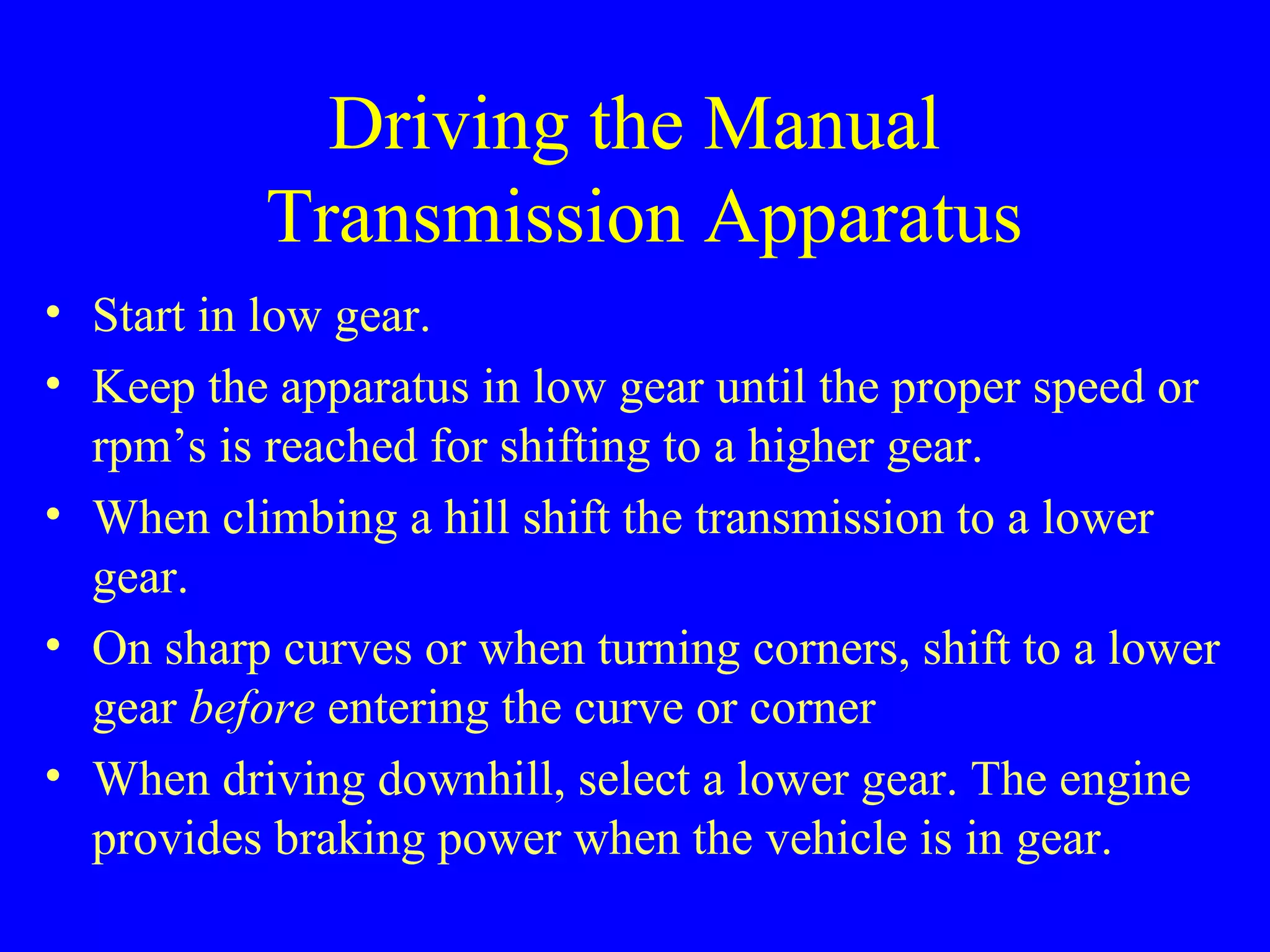 Driving the Manual 
Transmission Apparatus 
• Start in low gear. 
• Keep the apparatus in low gear until the proper speed or 
rpm’s is reached for shifting to a higher gear. 
• When climbing a hill shift the transmission to a lower 
gear. 
• On sharp curves or when turning corners, shift to a lower 
gear before entering the curve or corner 
• When driving downhill, select a lower gear. The engine 
provides braking power when the vehicle is in gear. 
 