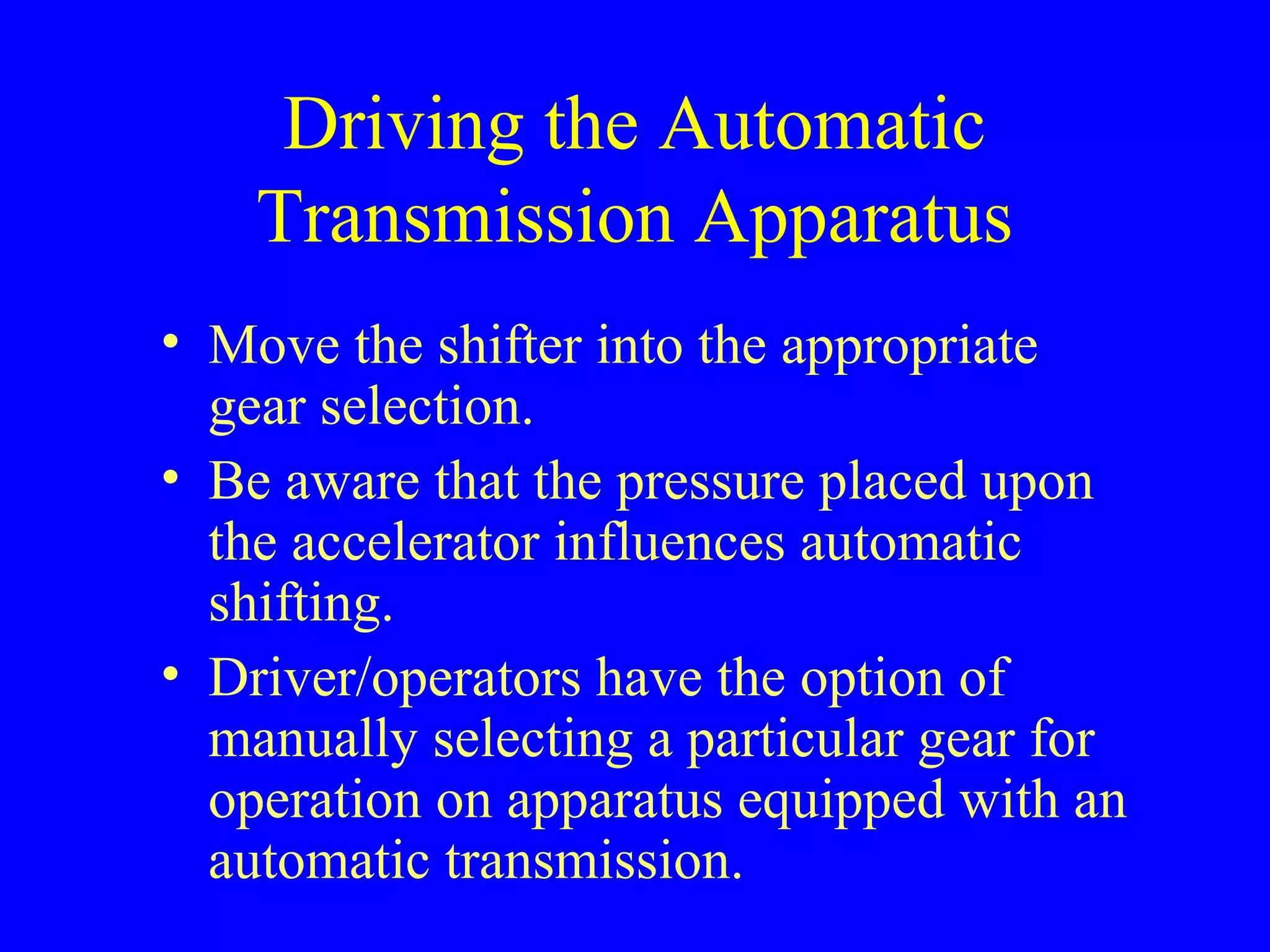 Driving the Automatic 
Transmission Apparatus 
• Move the shifter into the appropriate 
gear selection. 
• Be aware that the pressure placed upon 
the accelerator influences automatic 
shifting. 
• Driver/operators have the option of 
manually selecting a particular gear for 
operation on apparatus equipped with an 
automatic transmission. 
 
