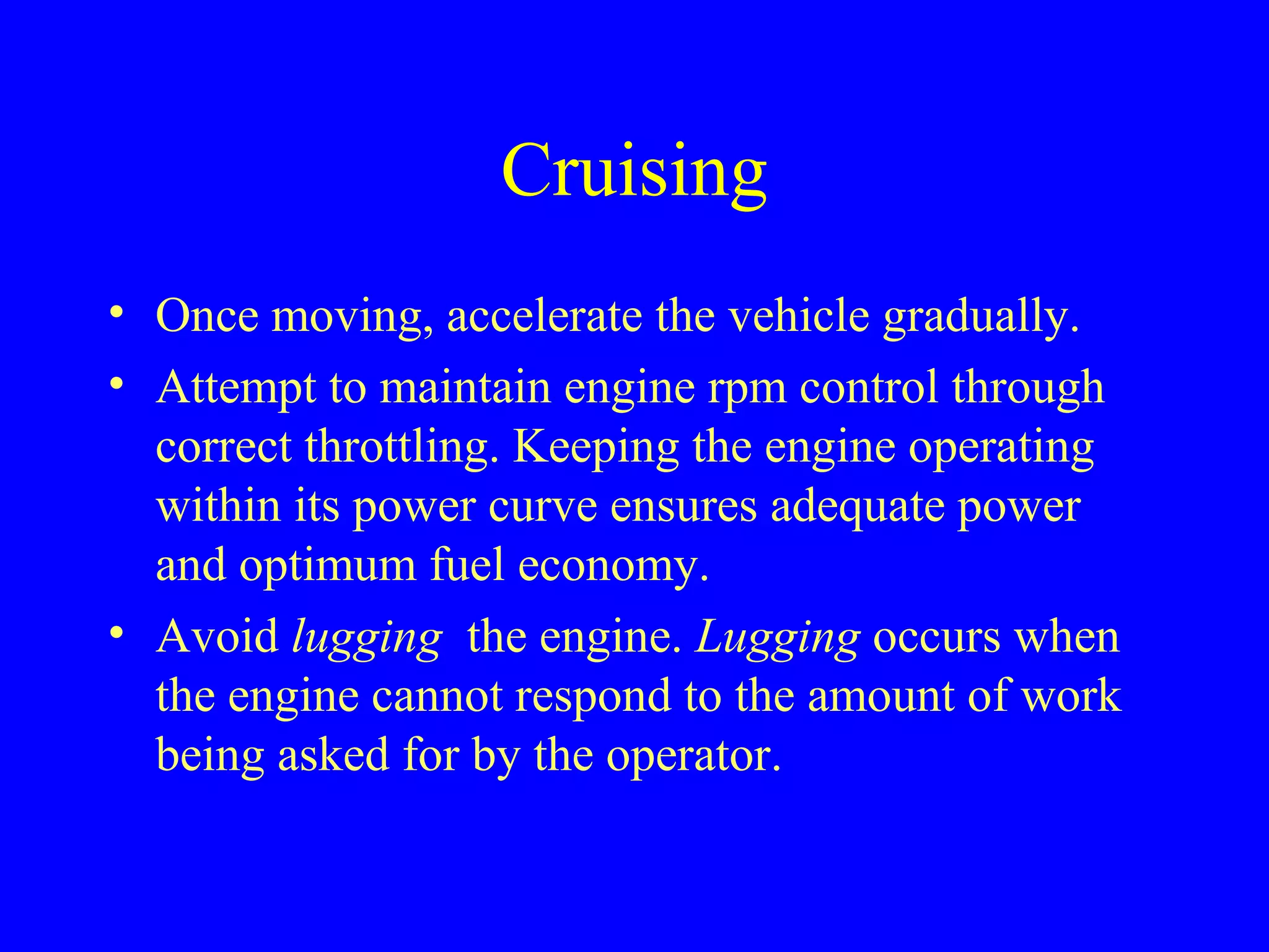 Cruising 
• Once moving, accelerate the vehicle gradually. 
• Attempt to maintain engine rpm control through 
correct throttling. Keeping the engine operating 
within its power curve ensures adequate power 
and optimum fuel economy. 
• Avoid lugging the engine. Lugging occurs when 
the engine cannot respond to the amount of work 
being asked for by the operator. 
 
