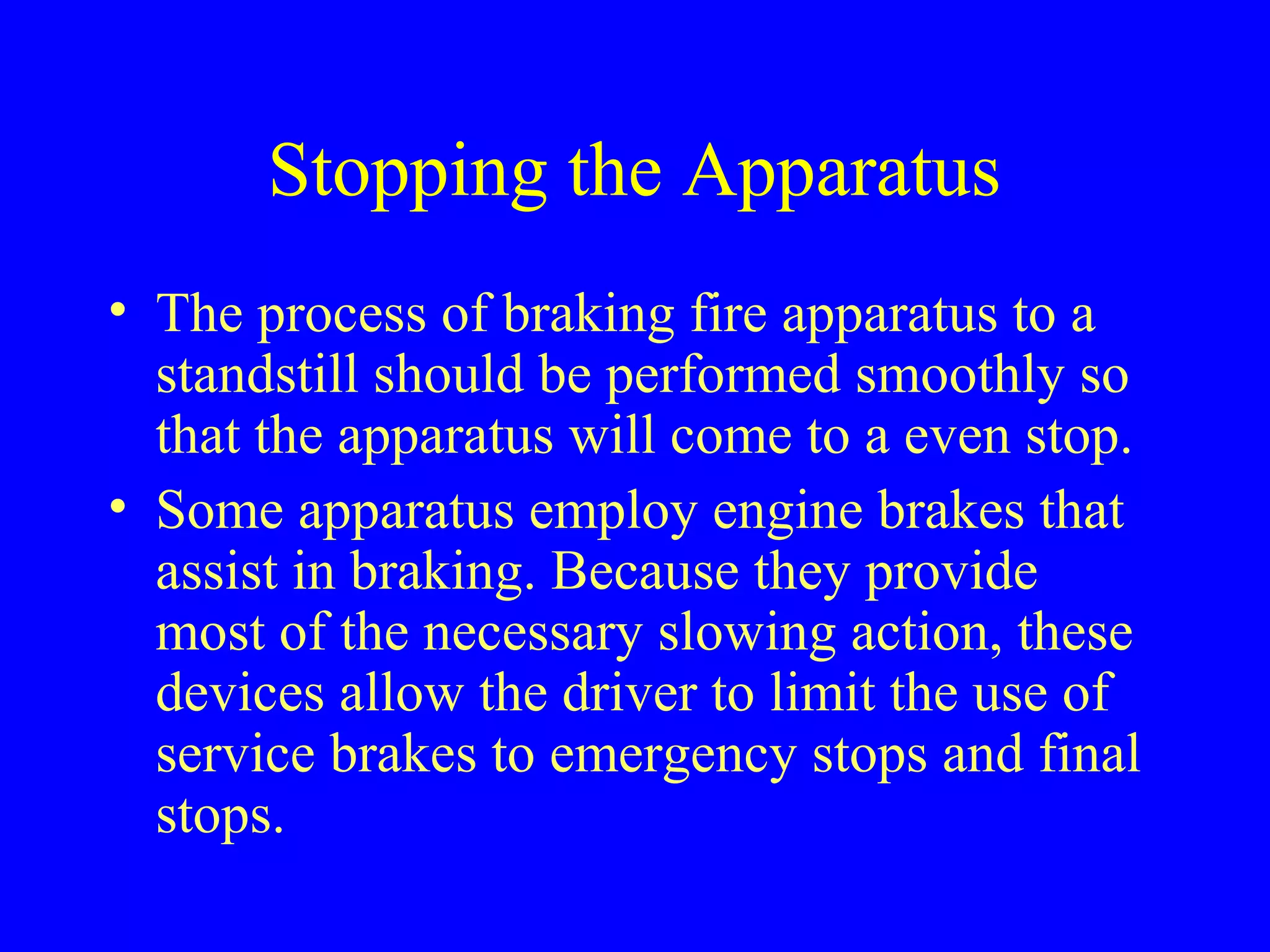 Stopping the Apparatus 
• The process of braking fire apparatus to a 
standstill should be performed smoothly so 
that the apparatus will come to a even stop. 
• Some apparatus employ engine brakes that 
assist in braking. Because they provide 
most of the necessary slowing action, these 
devices allow the driver to limit the use of 
service brakes to emergency stops and final 
stops. 
 