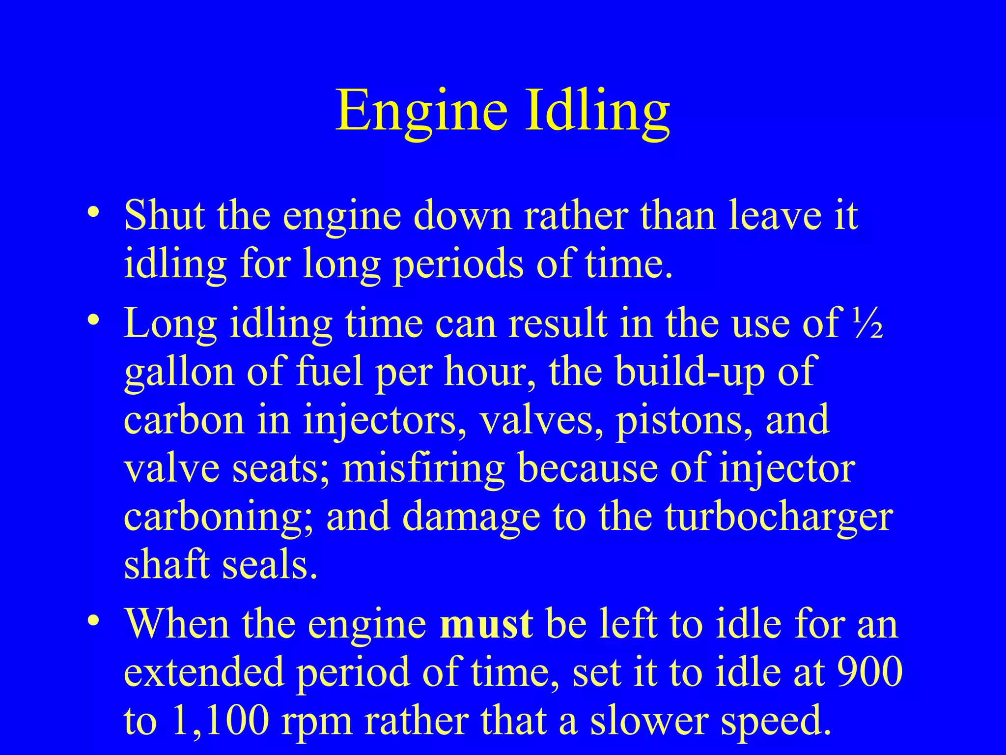 Engine Idling 
• Shut the engine down rather than leave it 
idling for long periods of time. 
• Long idling time can result in the use of ½ 
gallon of fuel per hour, the build-up of 
carbon in injectors, valves, pistons, and 
valve seats; misfiring because of injector 
carboning; and damage to the turbocharger 
shaft seals. 
• When the engine must be left to idle for an 
extended period of time, set it to idle at 900 
to 1,100 rpm rather that a slower speed. 
 