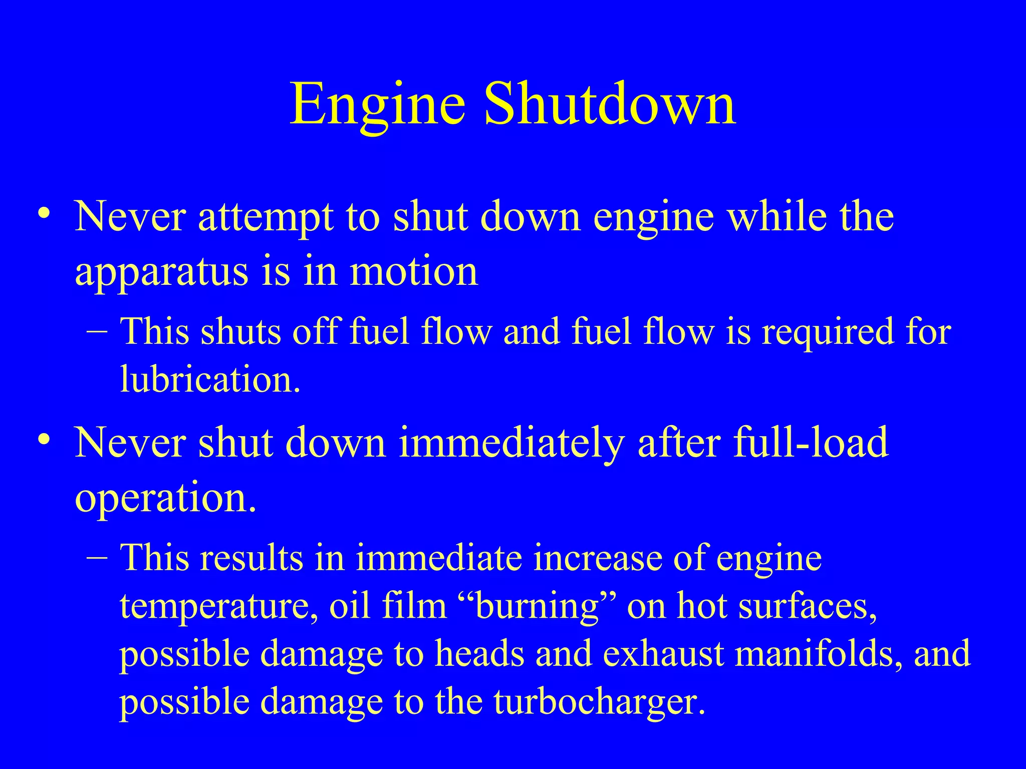 Engine Shutdown 
• Never attempt to shut down engine while the 
apparatus is in motion 
– This shuts off fuel flow and fuel flow is required for 
lubrication. 
• Never shut down immediately after full-load 
operation. 
– This results in immediate increase of engine 
temperature, oil film “burning” on hot surfaces, 
possible damage to heads and exhaust manifolds, and 
possible damage to the turbocharger. 
 