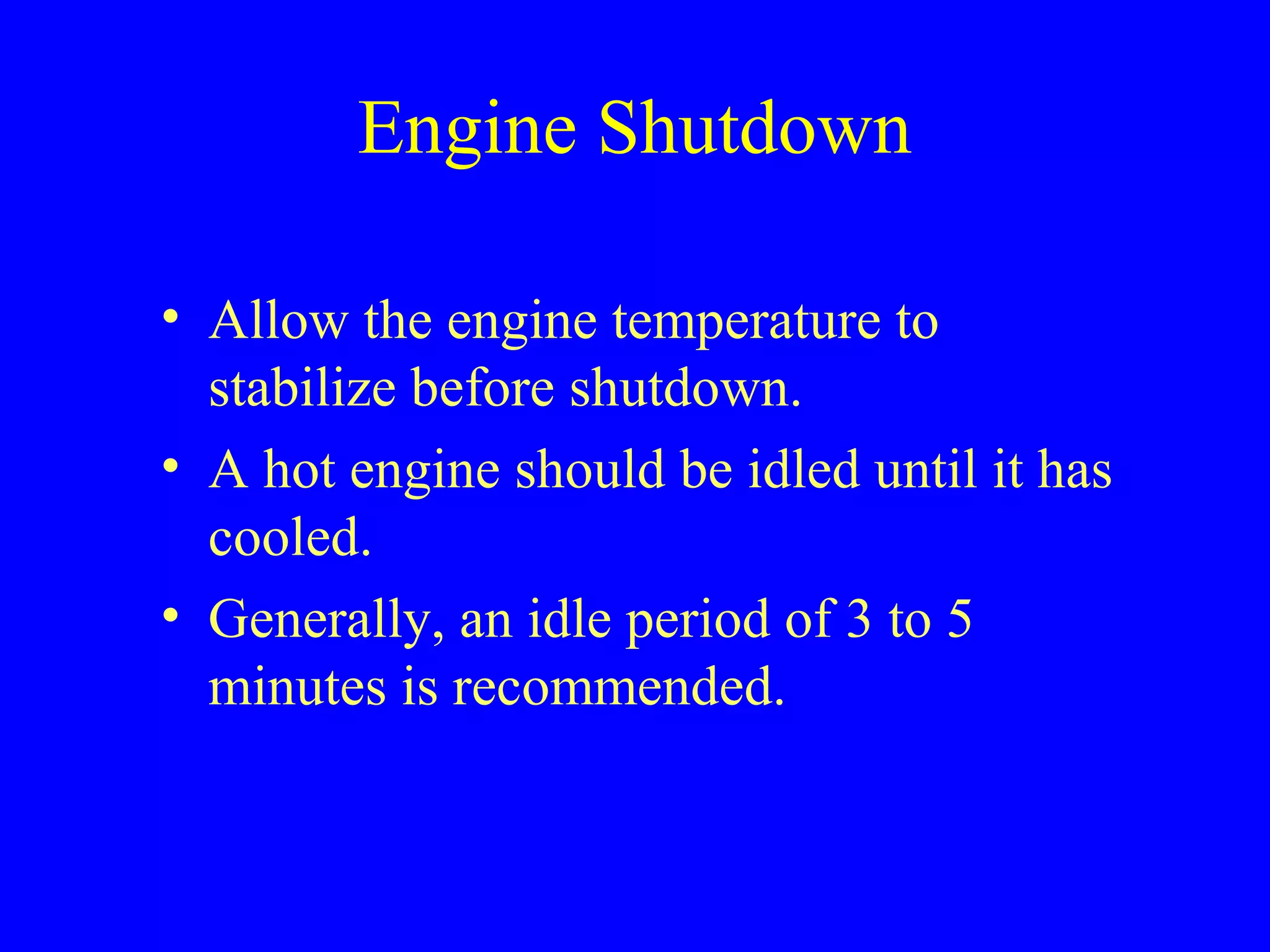 Engine Shutdown 
• Allow the engine temperature to 
stabilize before shutdown. 
• A hot engine should be idled until it has 
cooled. 
• Generally, an idle period of 3 to 5 
minutes is recommended. 
 