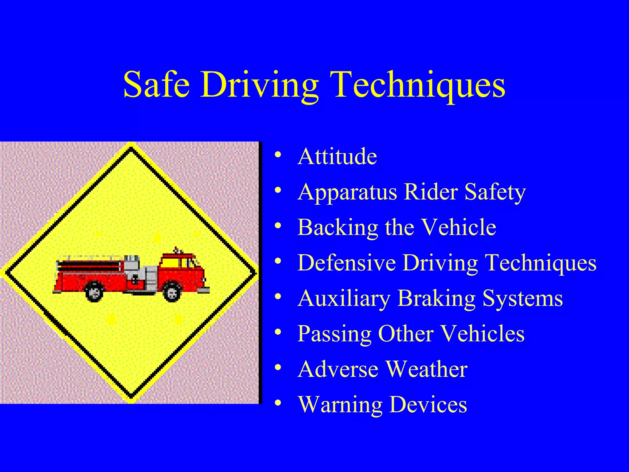 Safe Driving Techniques 
• Attitude 
• Apparatus Rider Safety 
• Backing the Vehicle 
• Defensive Driving Techniques 
• Auxiliary Braking Systems 
• Passing Other Vehicles 
• Adverse Weather 
• Warning Devices 
 