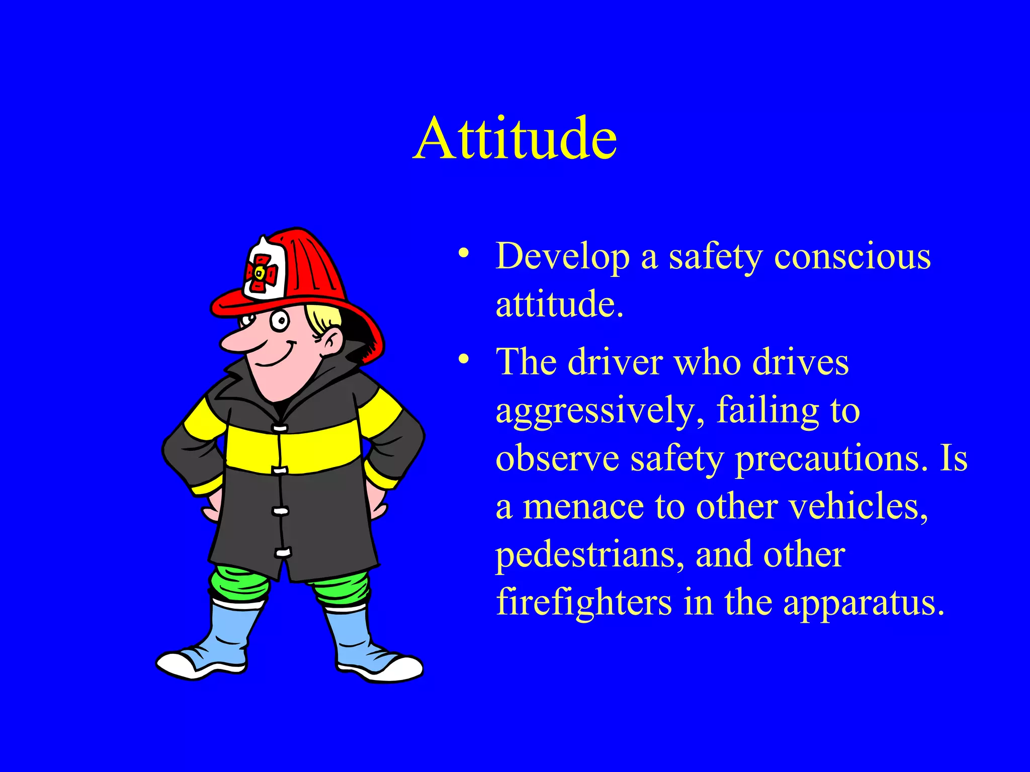 Attitude 
• Develop a safety conscious 
attitude. 
• The driver who drives 
aggressively, failing to 
observe safety precautions. Is 
a menace to other vehicles, 
pedestrians, and other 
firefighters in the apparatus. 
 