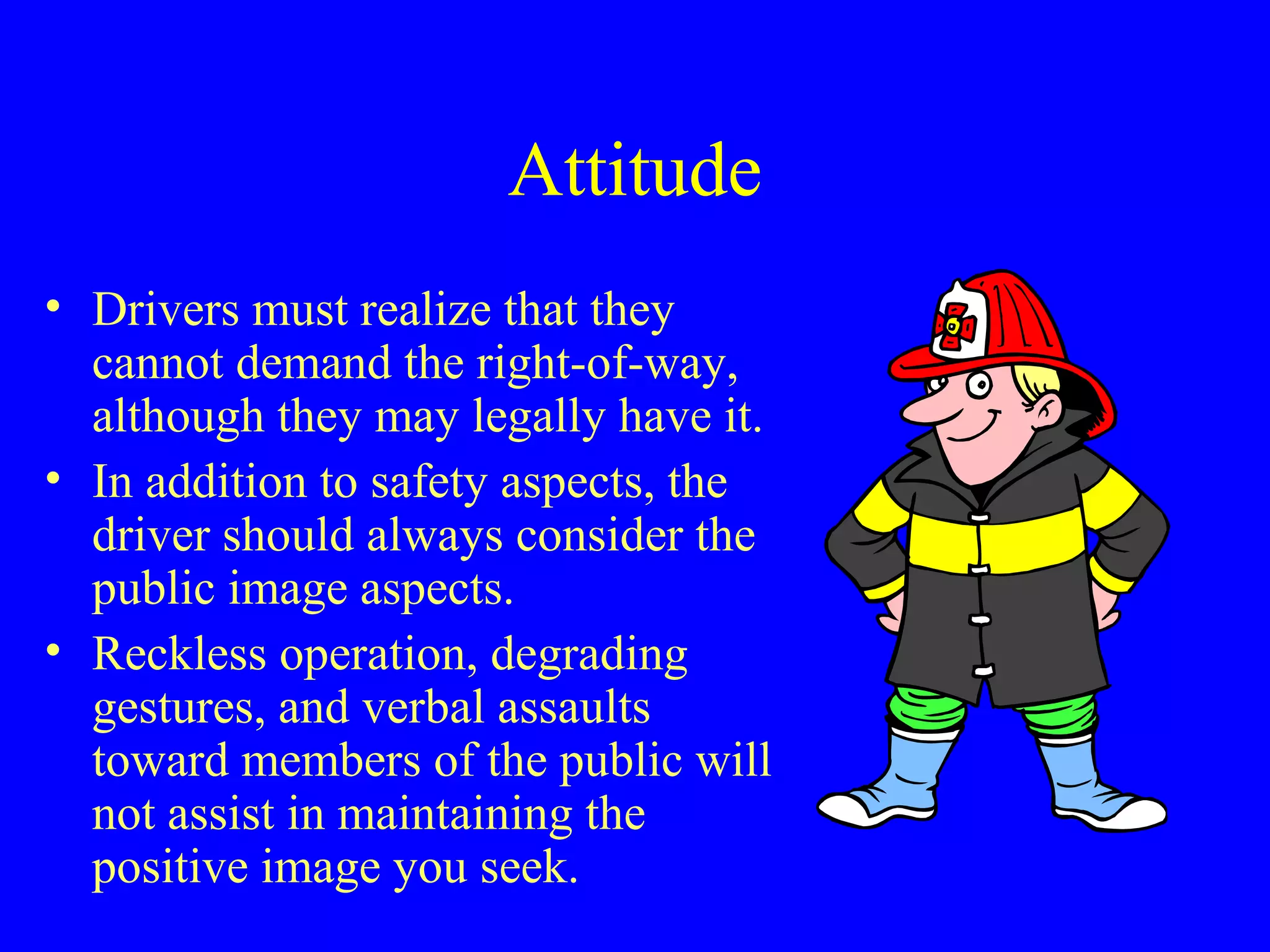 Attitude 
• Drivers must realize that they 
cannot demand the right-of-way, 
although they may legally have it. 
• In addition to safety aspects, the 
driver should always consider the 
public image aspects. 
• Reckless operation, degrading 
gestures, and verbal assaults 
toward members of the public will 
not assist in maintaining the 
positive image you seek. 
 