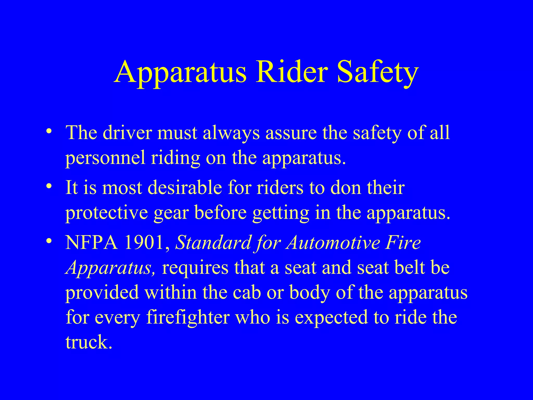 Apparatus Rider Safety 
• The driver must always assure the safety of all 
personnel riding on the apparatus. 
• It is most desirable for riders to don their 
protective gear before getting in the apparatus. 
• NFPA 1901, Standard for Automotive Fire 
Apparatus, requires that a seat and seat belt be 
provided within the cab or body of the apparatus 
for every firefighter who is expected to ride the 
truck. 
 