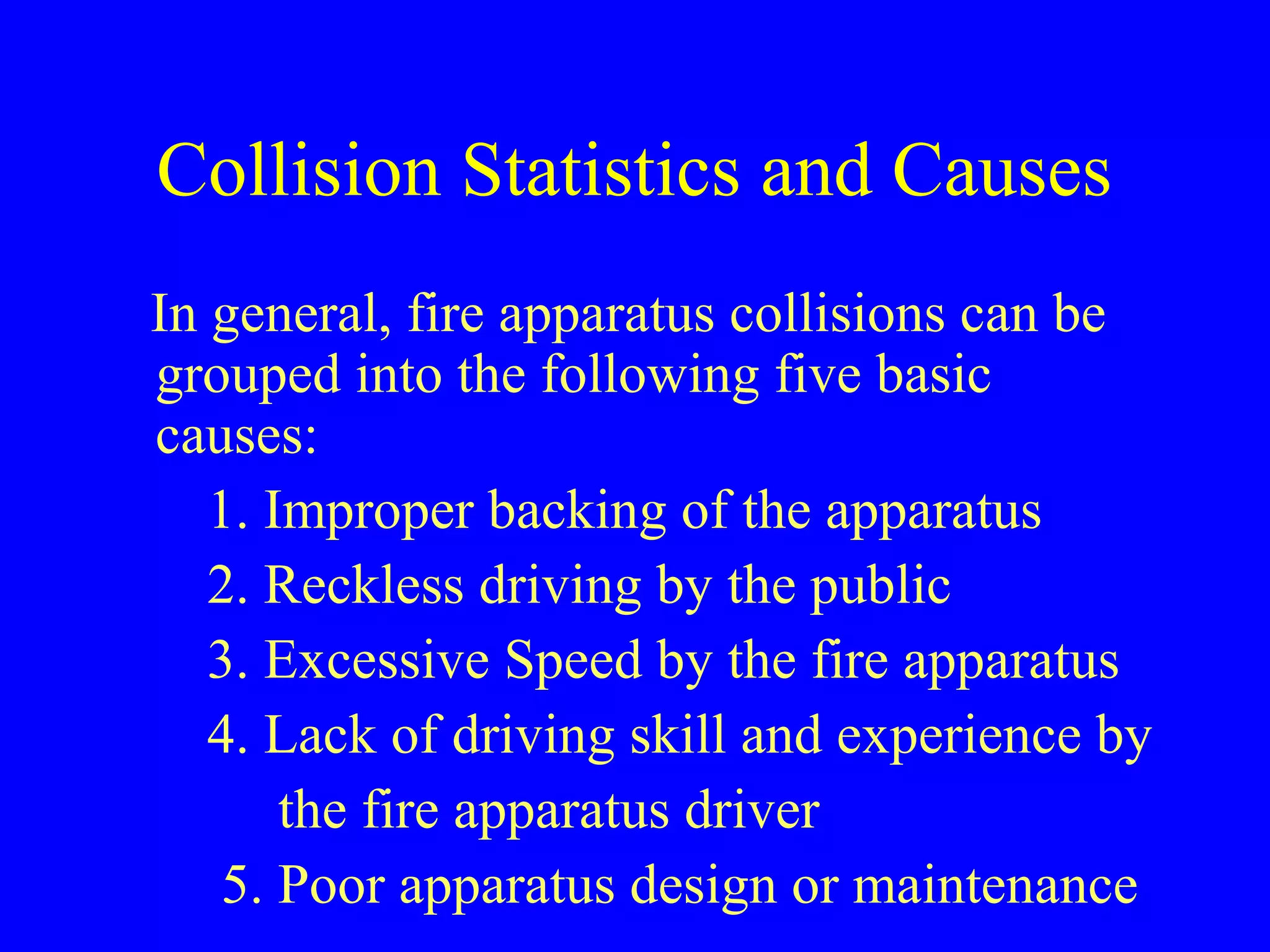 Collision Statistics and Causes 
In general, fire apparatus collisions can be 
grouped into the following five basic 
causes: 
1. Improper backing of the apparatus 
2. Reckless driving by the public 
3. Excessive Speed by the fire apparatus 
4. Lack of driving skill and experience by 
the fire apparatus driver 
5. Poor apparatus design or maintenance 
 