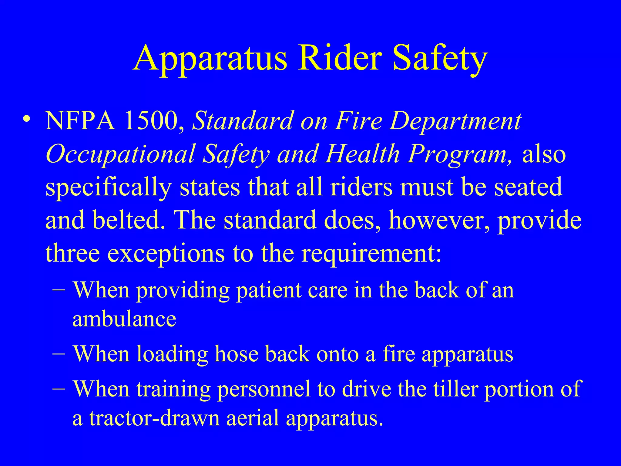 Apparatus Rider Safety 
• NFPA 1500, Standard on Fire Department 
Occupational Safety and Health Program, also 
specifically states that all riders must be seated 
and belted. The standard does, however, provide 
three exceptions to the requirement: 
– When providing patient care in the back of an 
ambulance 
– When loading hose back onto a fire apparatus 
– When training personnel to drive the tiller portion of 
a tractor-drawn aerial apparatus. 
 