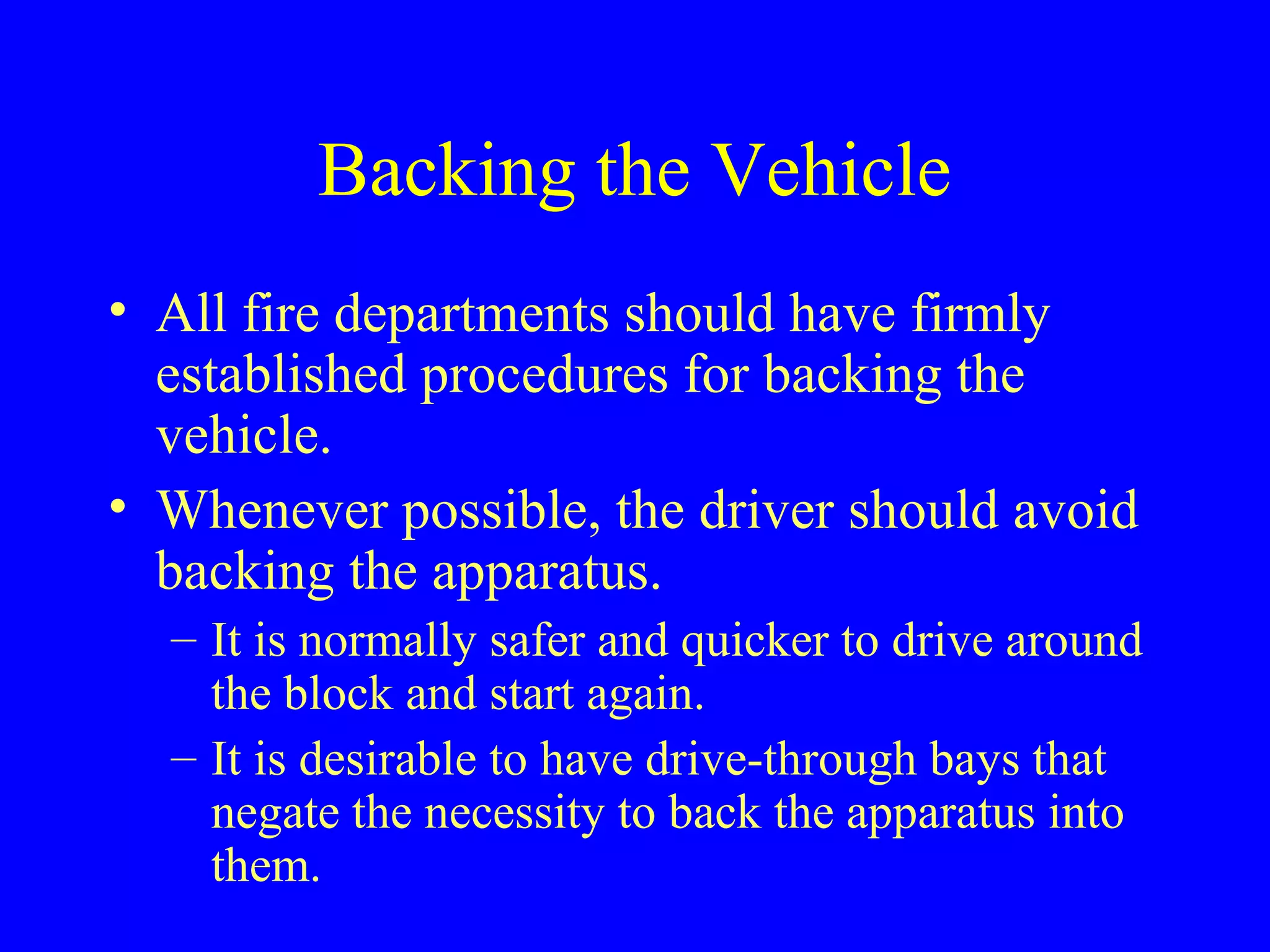 Backing the Vehicle 
• All fire departments should have firmly 
established procedures for backing the 
vehicle. 
• Whenever possible, the driver should avoid 
backing the apparatus. 
– It is normally safer and quicker to drive around 
the block and start again. 
– It is desirable to have drive-through bays that 
negate the necessity to back the apparatus into 
them. 
 