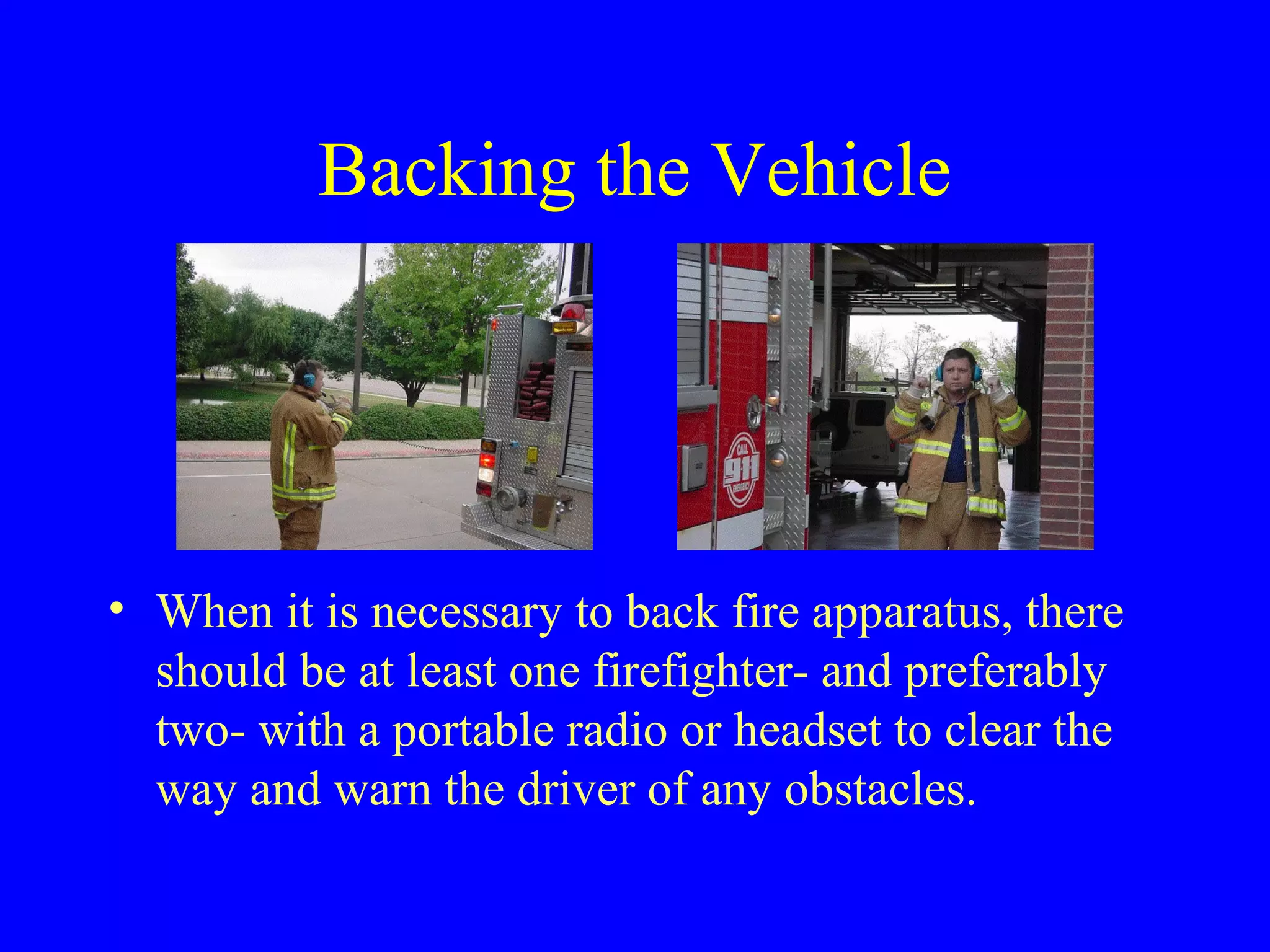 Backing the Vehicle 
• When it is necessary to back fire apparatus, there 
should be at least one firefighter- and preferably 
two- with a portable radio or headset to clear the 
way and warn the driver of any obstacles. 
 