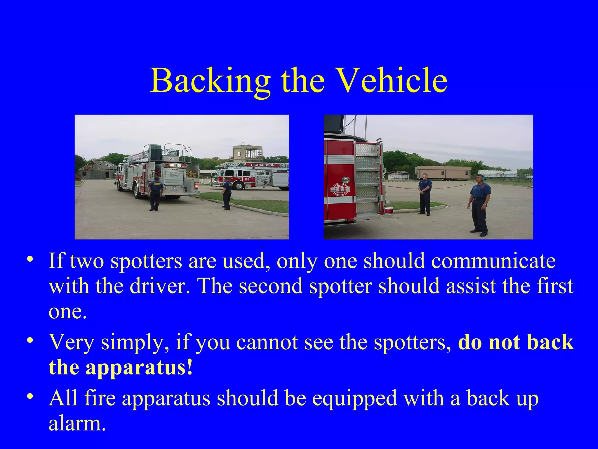 Backing the Vehicle 
• If two spotters are used, only one should communicate 
with the driver. The second spotter should assist the first 
one. 
• Very simply, if you cannot see the spotters, do not back 
the apparatus! 
• All fire apparatus should be equipped with a back up 
alarm. 
 