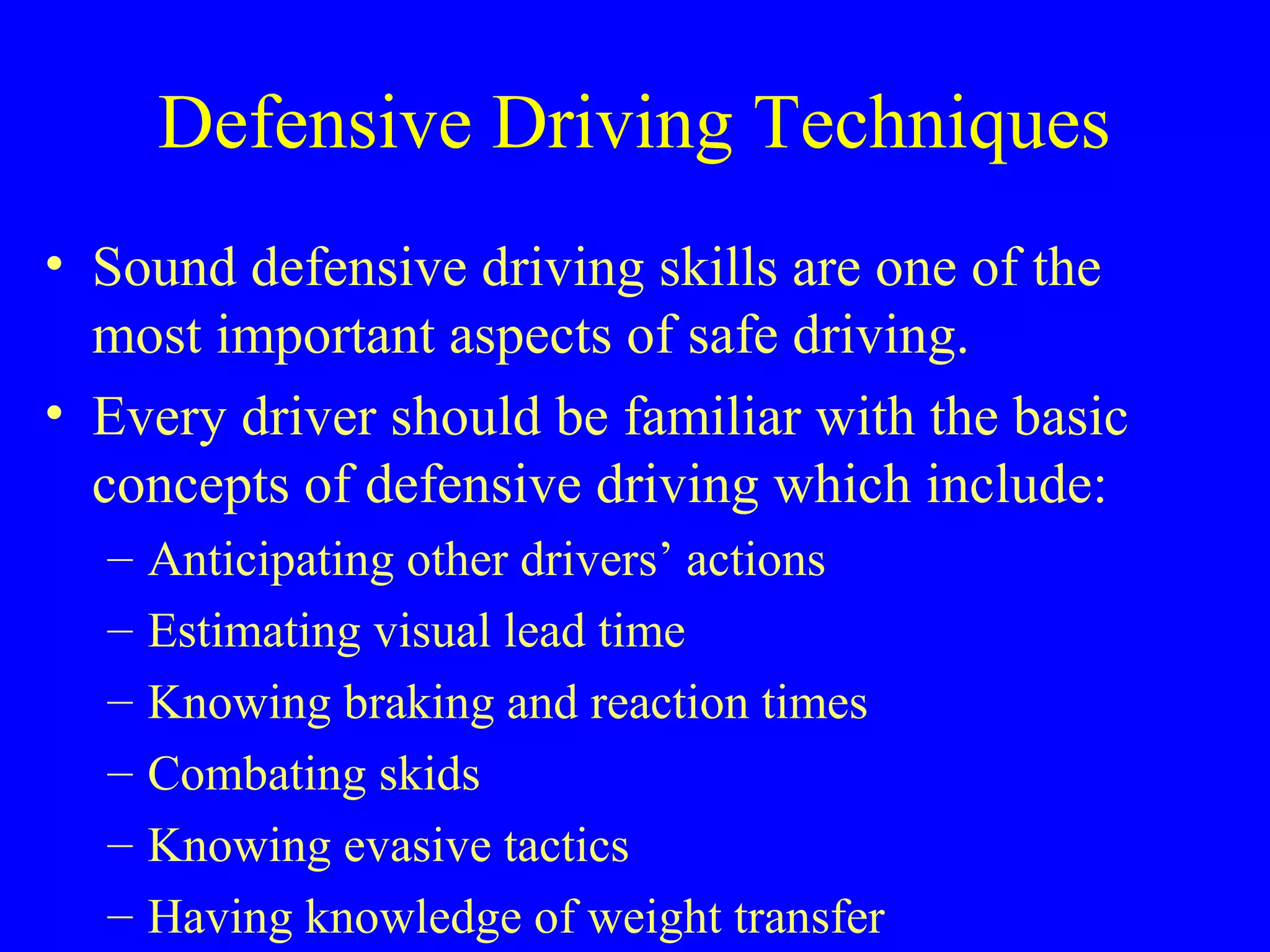 Defensive Driving Techniques 
• Sound defensive driving skills are one of the 
most important aspects of safe driving. 
• Every driver should be familiar with the basic 
concepts of defensive driving which include: 
– Anticipating other drivers’ actions 
– Estimating visual lead time 
– Knowing braking and reaction times 
– Combating skids 
– Knowing evasive tactics 
– Having knowledge of weight transfer 
 
