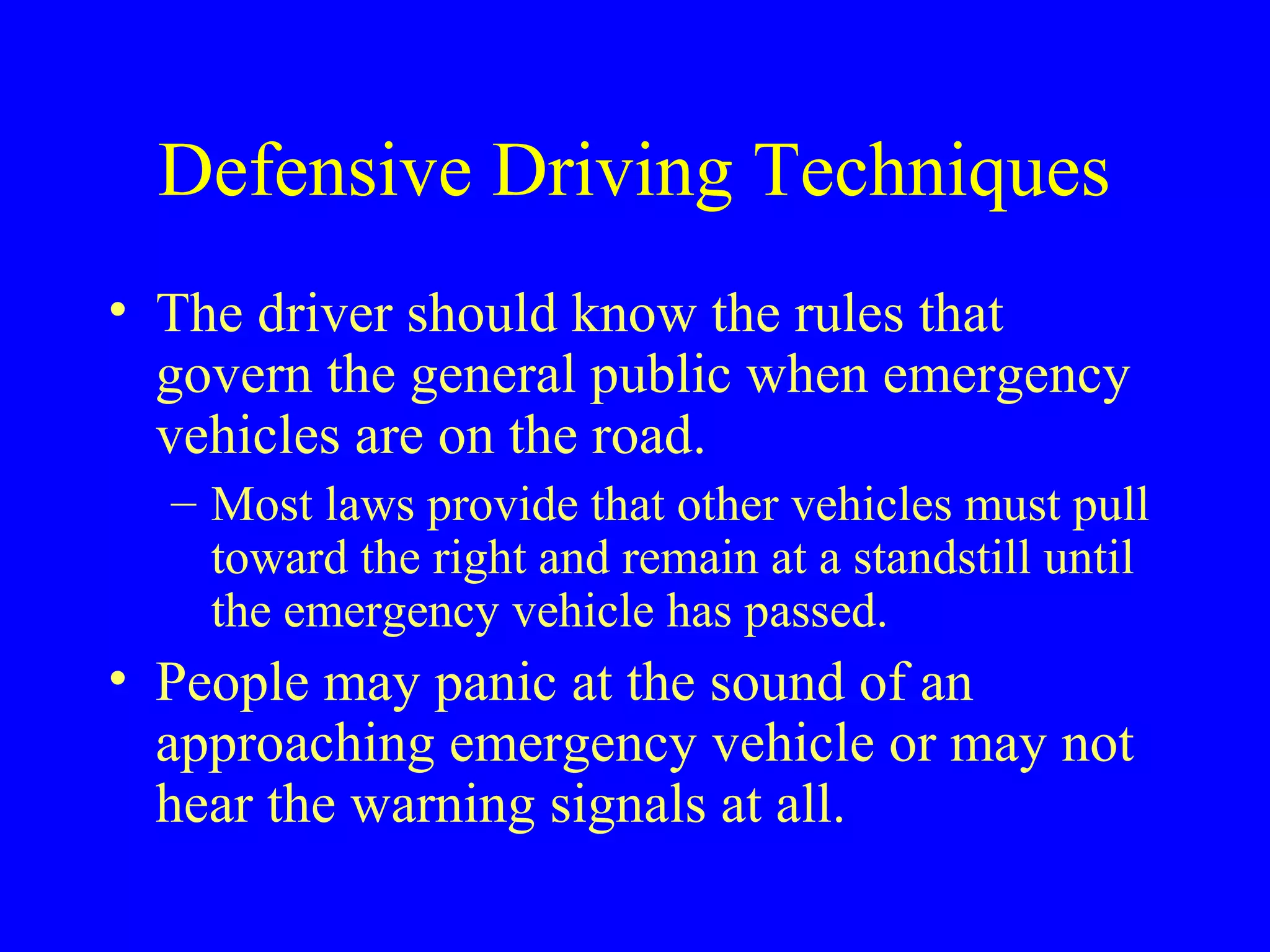 Defensive Driving Techniques 
• The driver should know the rules that 
govern the general public when emergency 
vehicles are on the road. 
– Most laws provide that other vehicles must pull 
toward the right and remain at a standstill until 
the emergency vehicle has passed. 
• People may panic at the sound of an 
approaching emergency vehicle or may not 
hear the warning signals at all. 
 