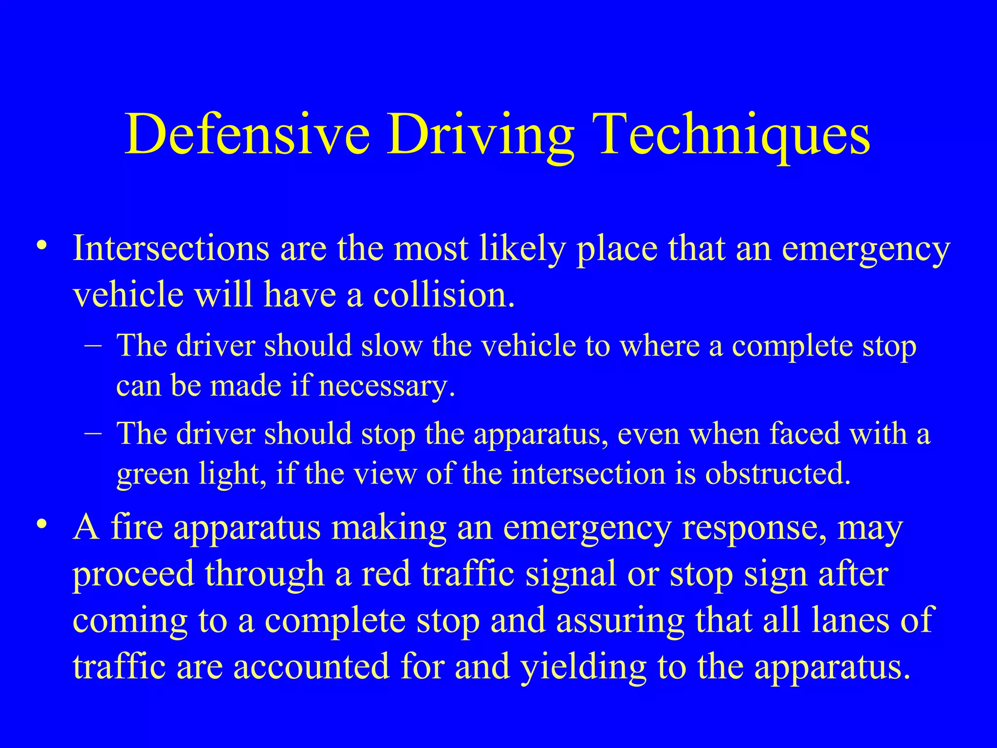 Defensive Driving Techniques 
• Intersections are the most likely place that an emergency 
vehicle will have a collision. 
– The driver should slow the vehicle to where a complete stop 
can be made if necessary. 
– The driver should stop the apparatus, even when faced with a 
green light, if the view of the intersection is obstructed. 
• A fire apparatus making an emergency response, may 
proceed through a red traffic signal or stop sign after 
coming to a complete stop and assuring that all lanes of 
traffic are accounted for and yielding to the apparatus. 
 