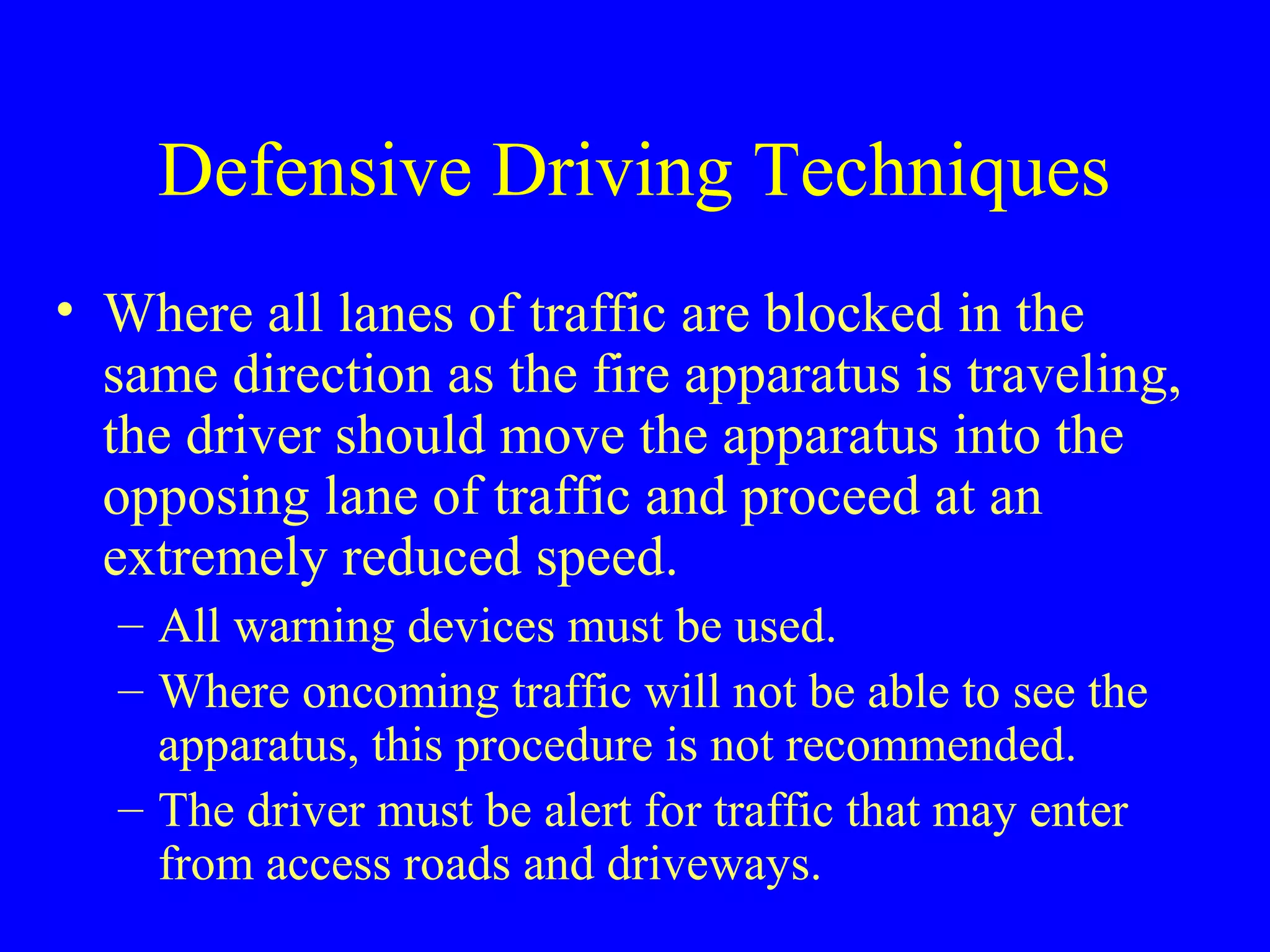 Defensive Driving Techniques 
• Where all lanes of traffic are blocked in the 
same direction as the fire apparatus is traveling, 
the driver should move the apparatus into the 
opposing lane of traffic and proceed at an 
extremely reduced speed. 
– All warning devices must be used. 
– Where oncoming traffic will not be able to see the 
apparatus, this procedure is not recommended. 
– The driver must be alert for traffic that may enter 
from access roads and driveways. 
 