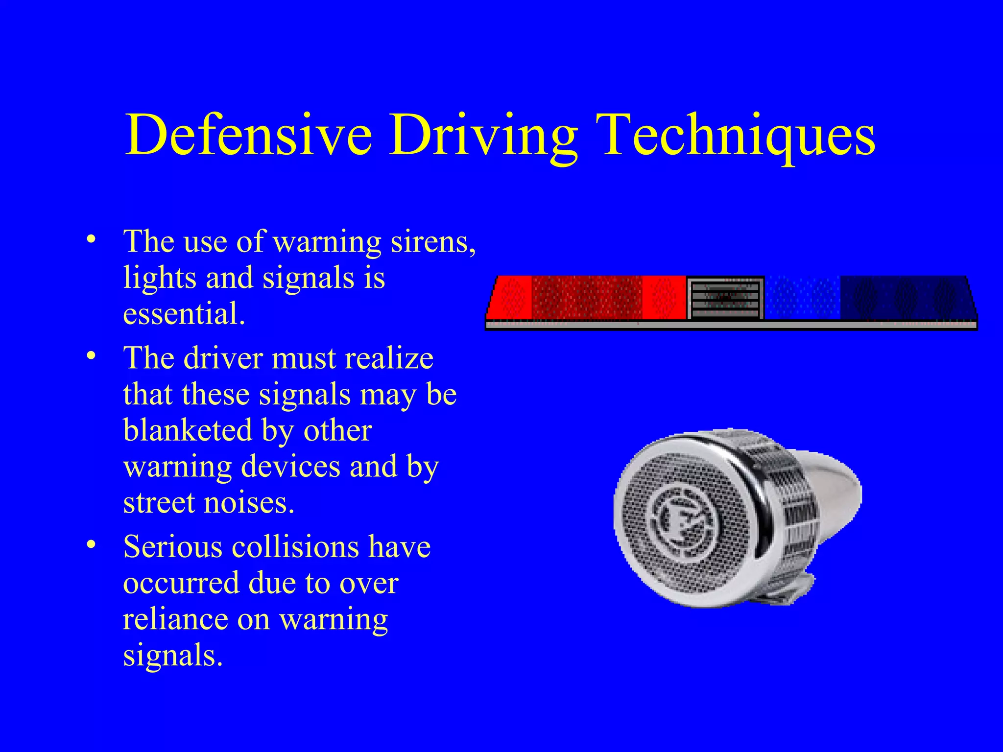 Defensive Driving Techniques 
• The use of warning sirens, 
lights and signals is 
essential. 
• The driver must realize 
that these signals may be 
blanketed by other 
warning devices and by 
street noises. 
• Serious collisions have 
occurred due to over 
reliance on warning 
signals. 
 
