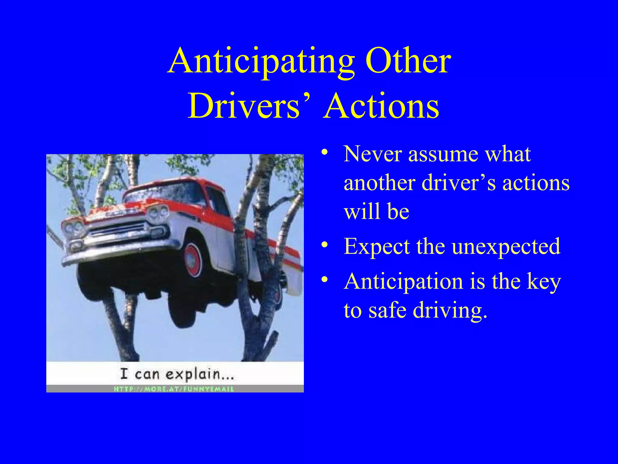 Anticipating Other 
Drivers’ Actions 
• Never assume what 
another driver’s actions 
will be 
• Expect the unexpected 
• Anticipation is the key 
to safe driving. 
 