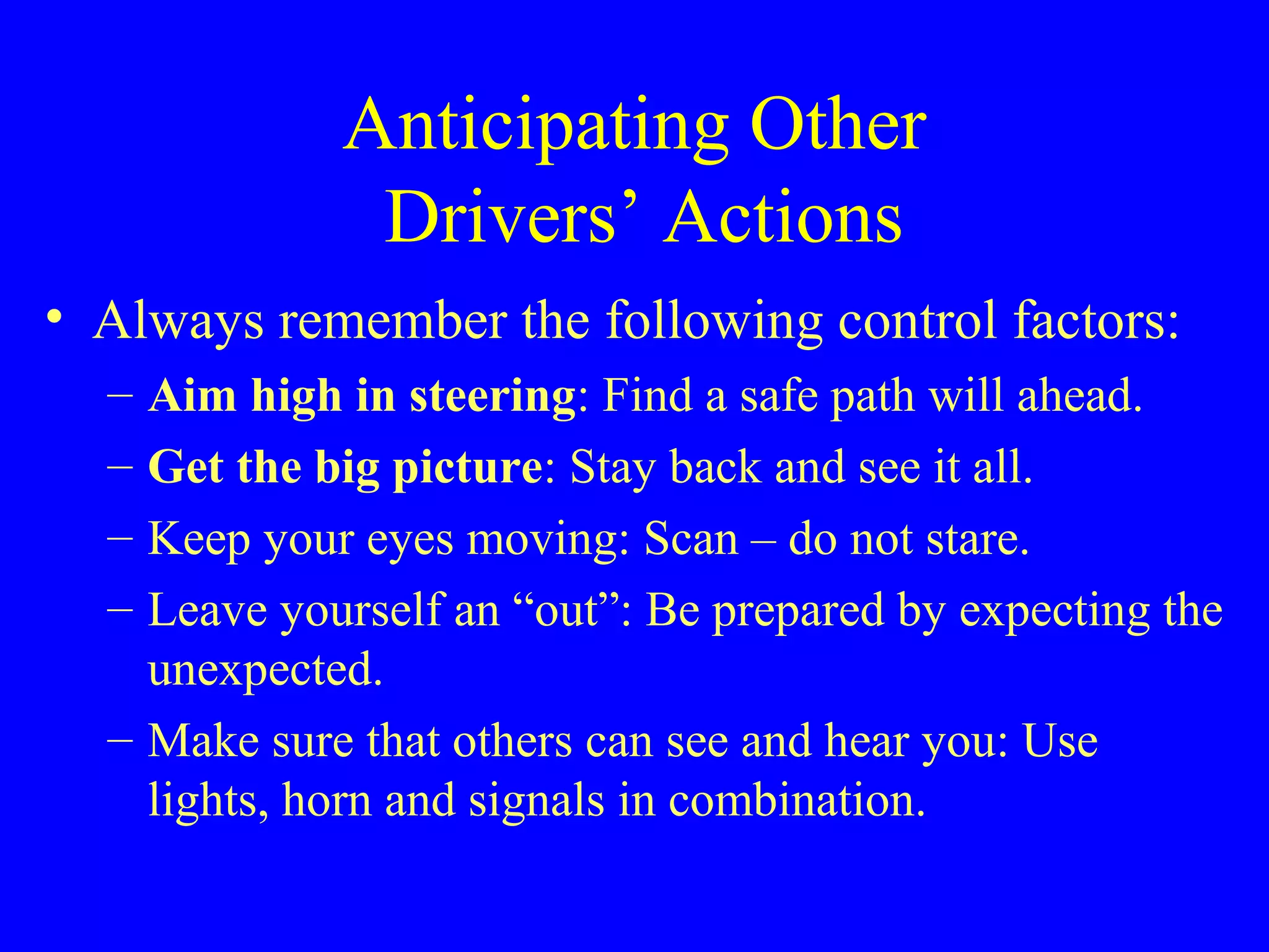 Anticipating Other 
Drivers’ Actions 
• Always remember the following control factors: 
– Aim high in steering: Find a safe path will ahead. 
– Get the big picture: Stay back and see it all. 
– Keep your eyes moving: Scan – do not stare. 
– Leave yourself an “out”: Be prepared by expecting the 
unexpected. 
– Make sure that others can see and hear you: Use 
lights, horn and signals in combination. 
 
