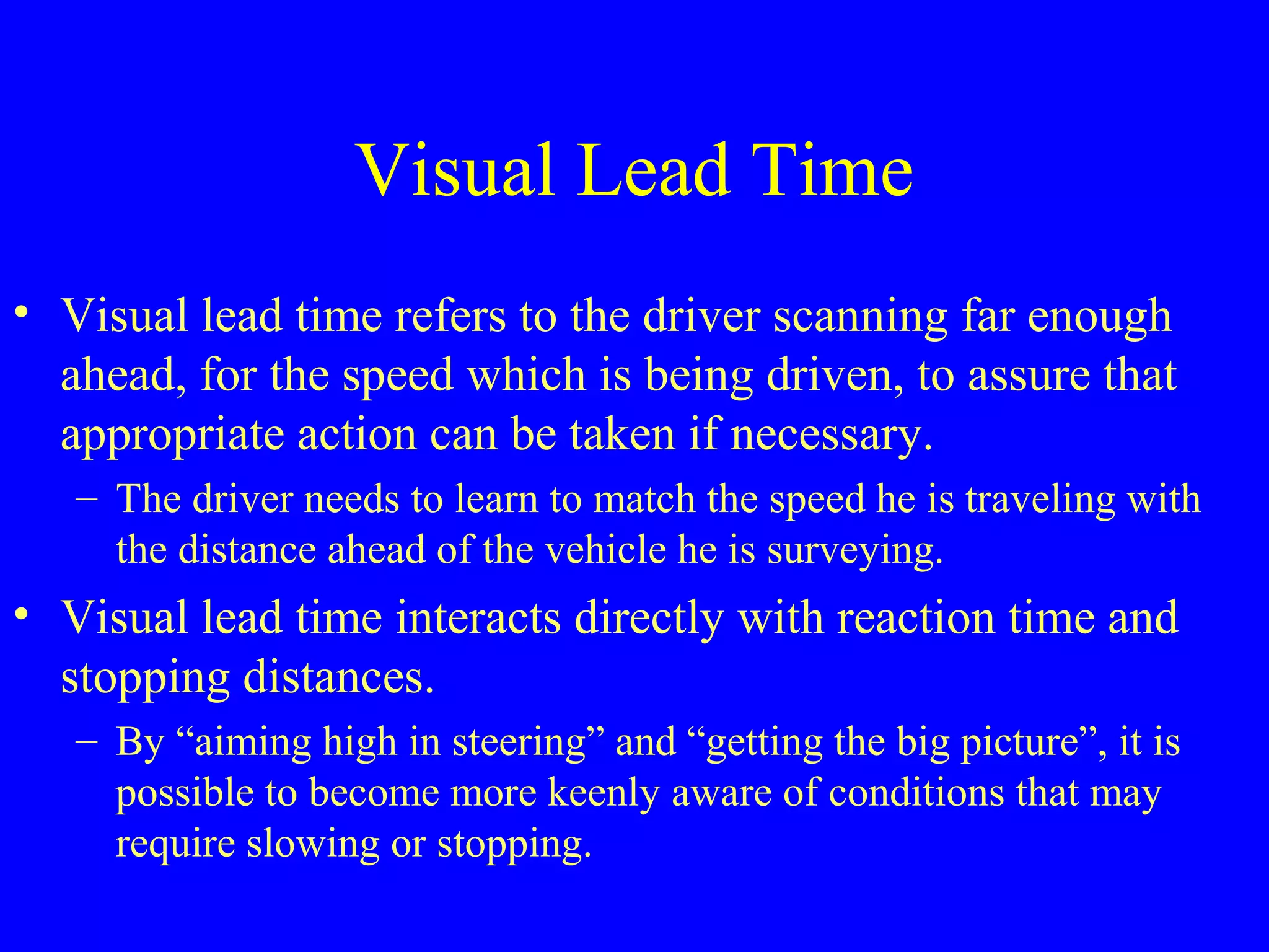 Visual Lead Time 
• Visual lead time refers to the driver scanning far enough 
ahead, for the speed which is being driven, to assure that 
appropriate action can be taken if necessary. 
– The driver needs to learn to match the speed he is traveling with 
the distance ahead of the vehicle he is surveying. 
• Visual lead time interacts directly with reaction time and 
stopping distances. 
– By “aiming high in steering” and “getting the big picture”, it is 
possible to become more keenly aware of conditions that may 
require slowing or stopping. 
 