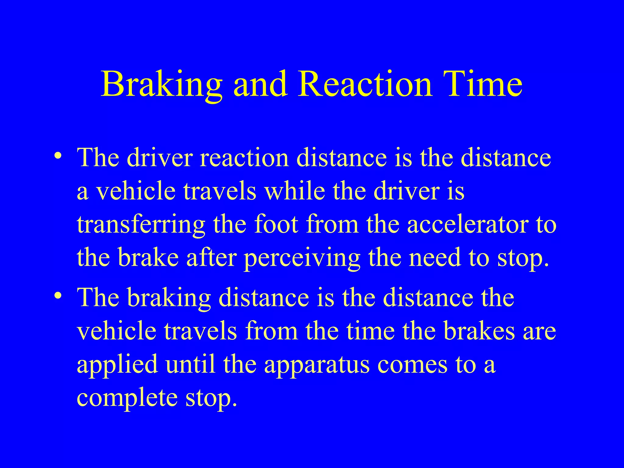 Braking and Reaction Time 
• The driver reaction distance is the distance 
a vehicle travels while the driver is 
transferring the foot from the accelerator to 
the brake after perceiving the need to stop. 
• The braking distance is the distance the 
vehicle travels from the time the brakes are 
applied until the apparatus comes to a 
complete stop. 
 