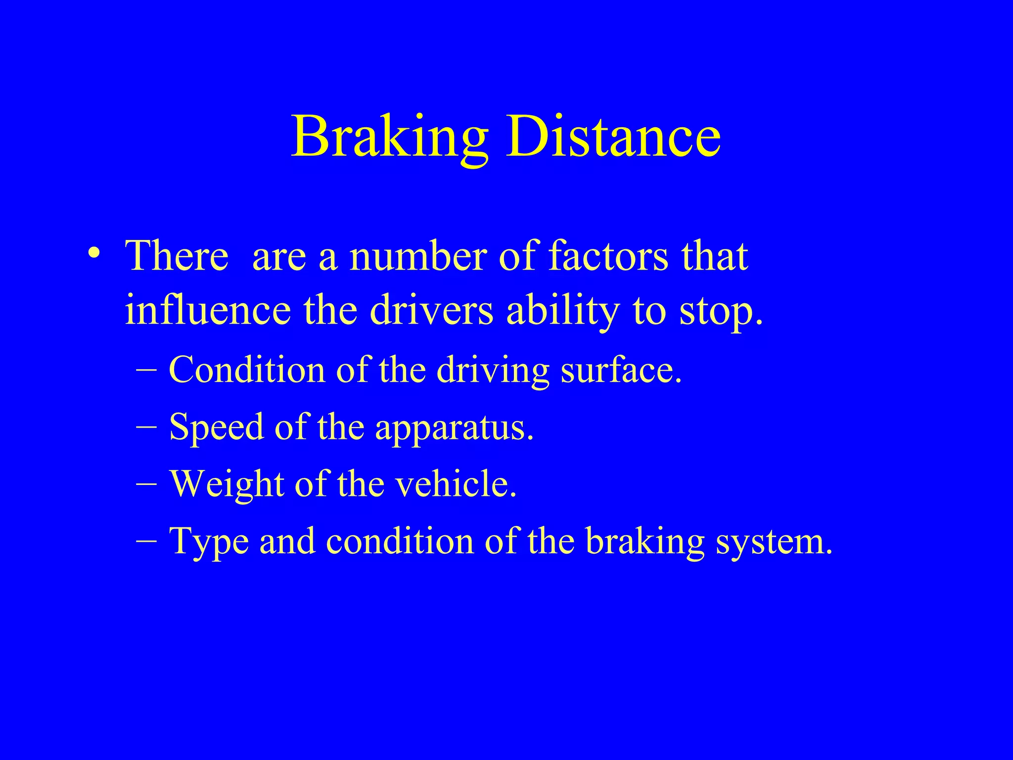 Braking Distance 
• There are a number of factors that 
influence the drivers ability to stop. 
– Condition of the driving surface. 
– Speed of the apparatus. 
– Weight of the vehicle. 
– Type and condition of the braking system. 
 