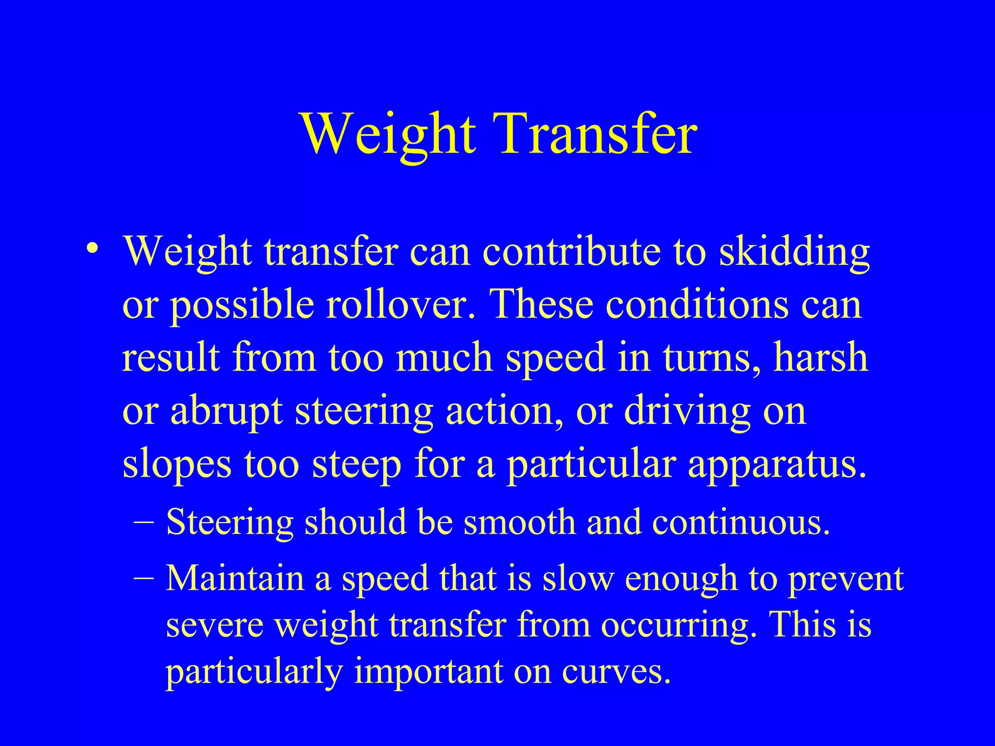 Weight Transfer 
• Weight transfer can contribute to skidding 
or possible rollover. These conditions can 
result from too much speed in turns, harsh 
or abrupt steering action, or driving on 
slopes too steep for a particular apparatus. 
– Steering should be smooth and continuous. 
– Maintain a speed that is slow enough to prevent 
severe weight transfer from occurring. This is 
particularly important on curves. 
 