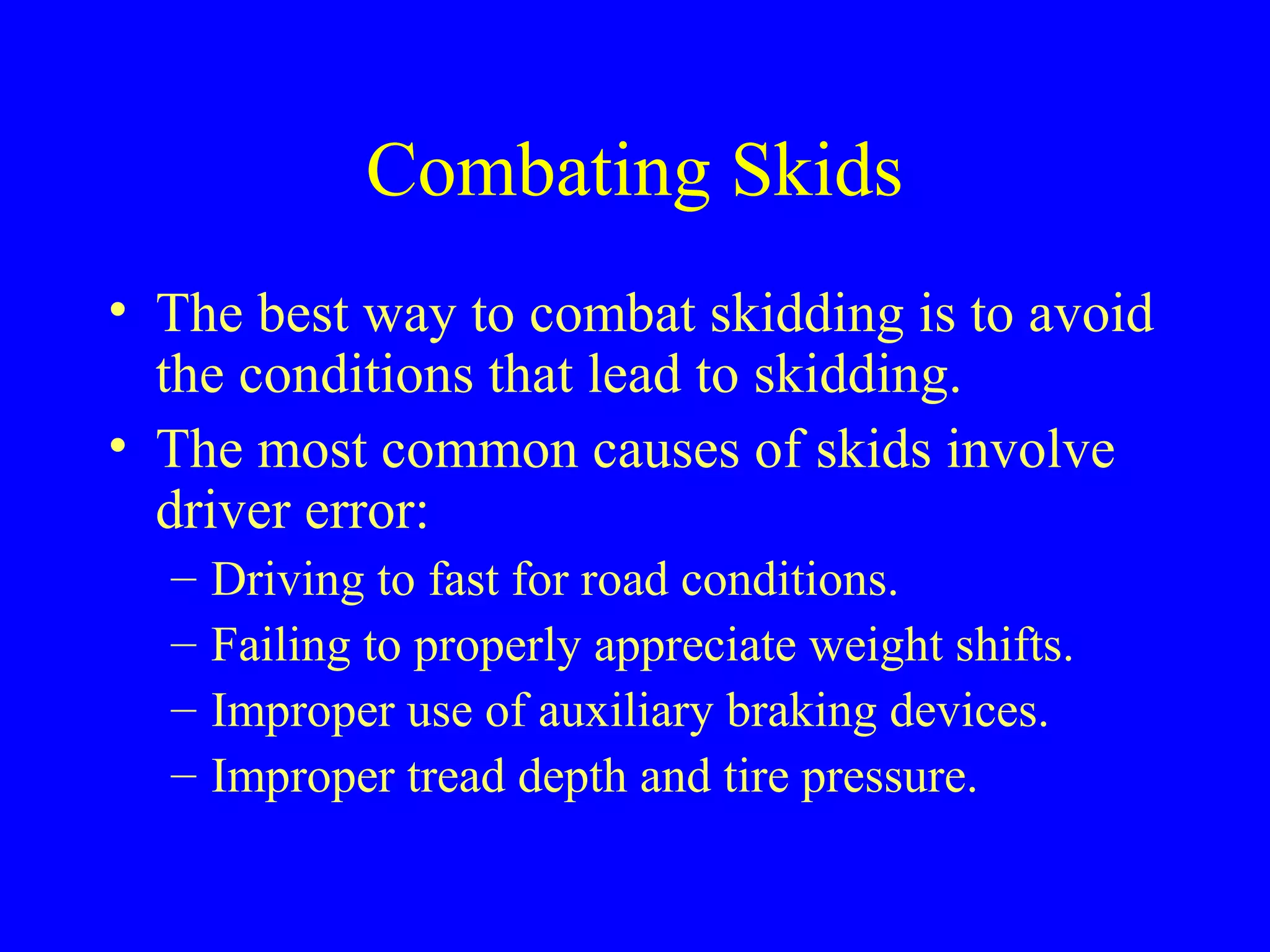 Combating Skids 
• The best way to combat skidding is to avoid 
the conditions that lead to skidding. 
• The most common causes of skids involve 
driver error: 
– Driving to fast for road conditions. 
– Failing to properly appreciate weight shifts. 
– Improper use of auxiliary braking devices. 
– Improper tread depth and tire pressure. 
 