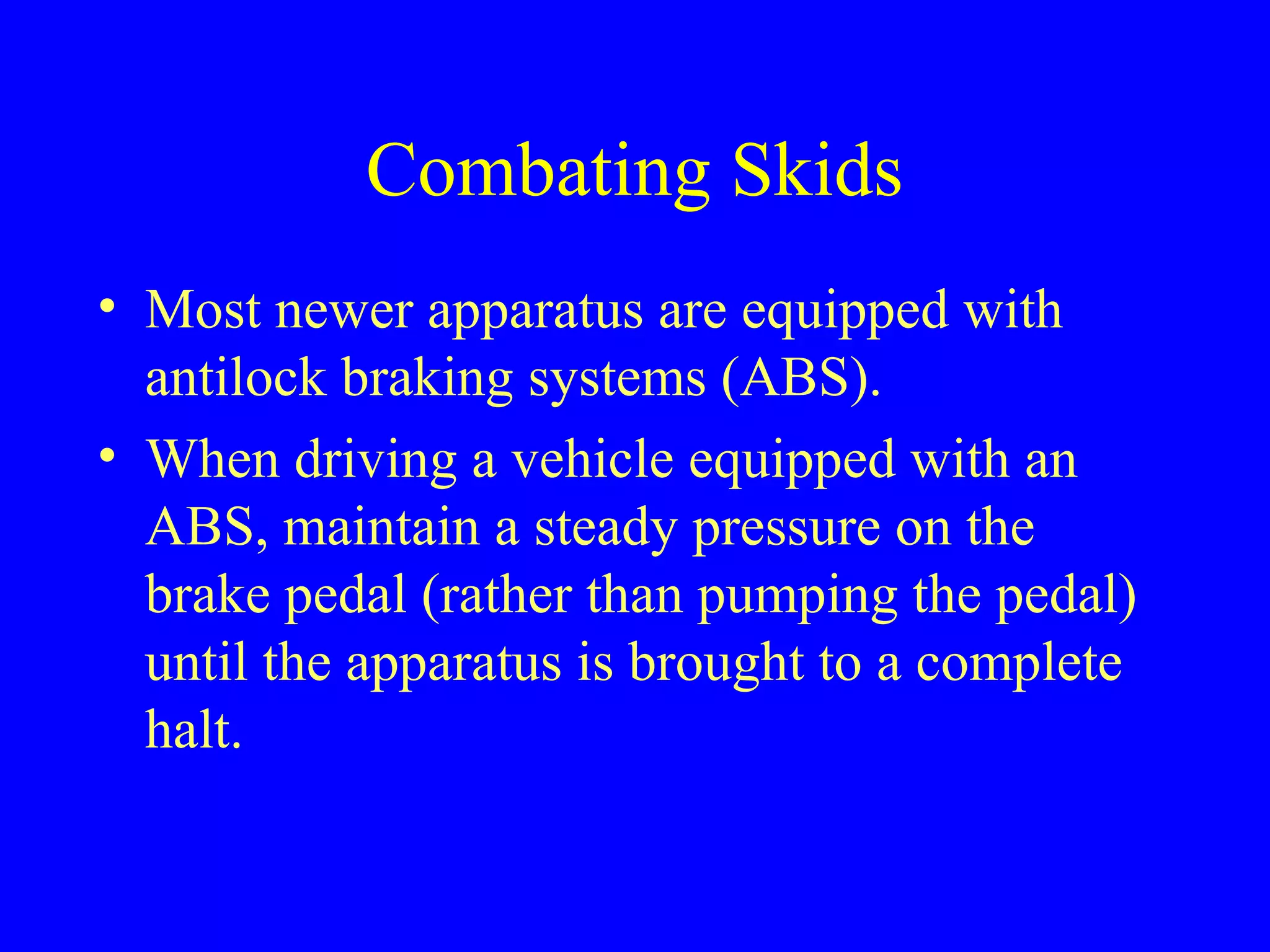 Combating Skids 
• Most newer apparatus are equipped with 
antilock braking systems (ABS). 
• When driving a vehicle equipped with an 
ABS, maintain a steady pressure on the 
brake pedal (rather than pumping the pedal) 
until the apparatus is brought to a complete 
halt. 
 