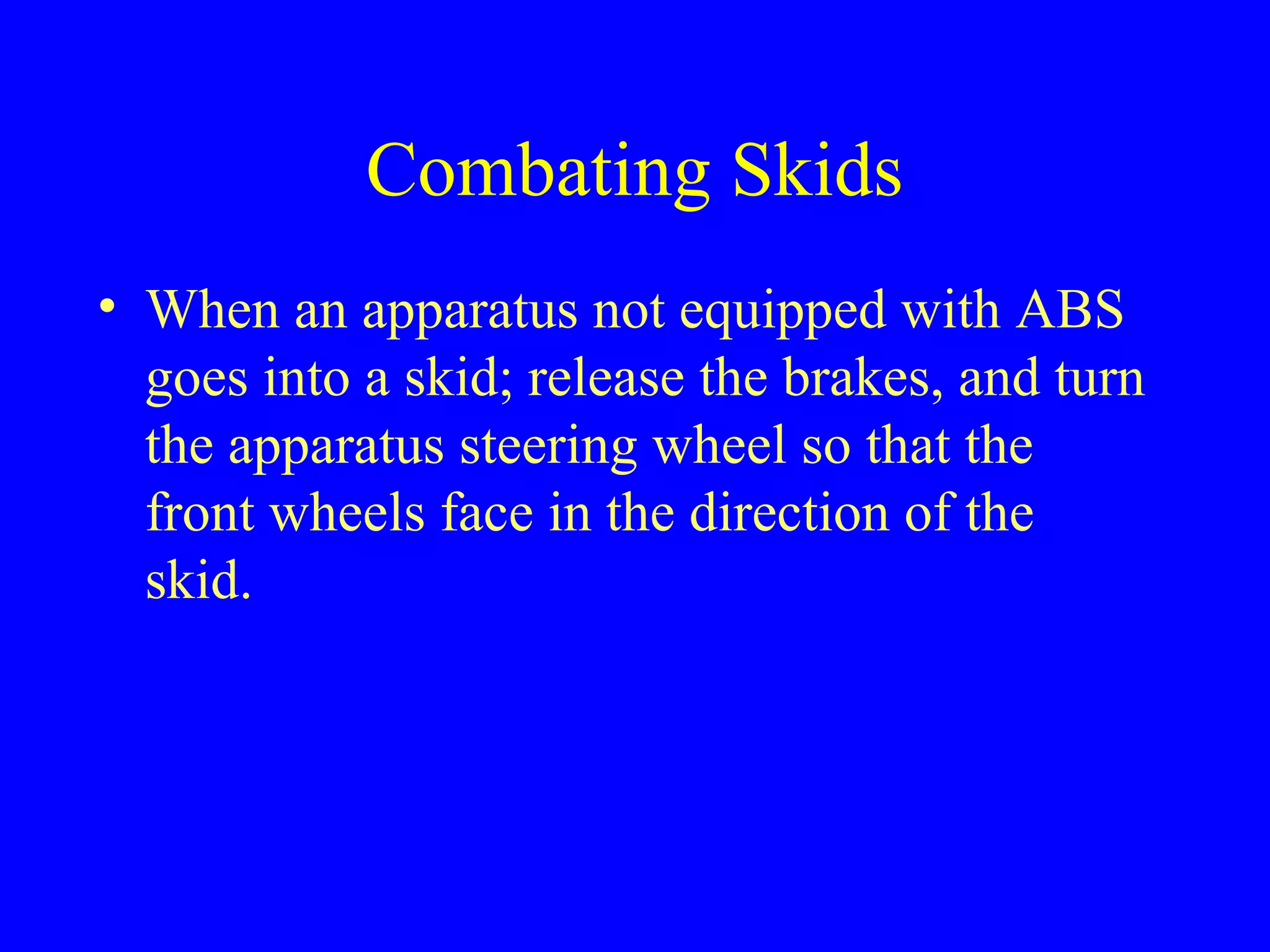 Combating Skids 
• When an apparatus not equipped with ABS 
goes into a skid; release the brakes, and turn 
the apparatus steering wheel so that the 
front wheels face in the direction of the 
skid. 
 