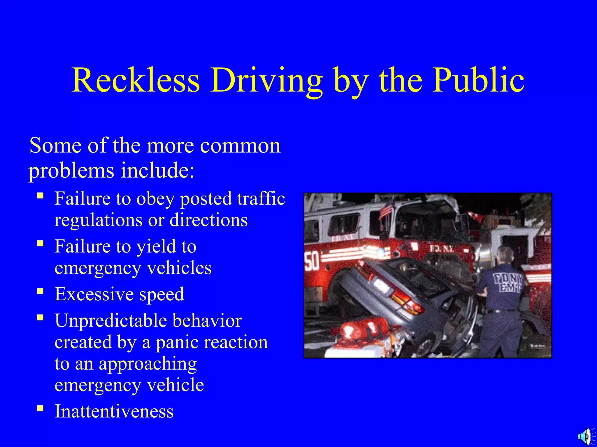 Reckless Driving by the Public 
Some of the more common 
problems include: 
 Failure to obey posted traffic 
regulations or directions 
 Failure to yield to 
emergency vehicles 
 Excessive speed 
 Unpredictable behavior 
created by a panic reaction 
to an approaching 
emergency vehicle 
 Inattentiveness 
 