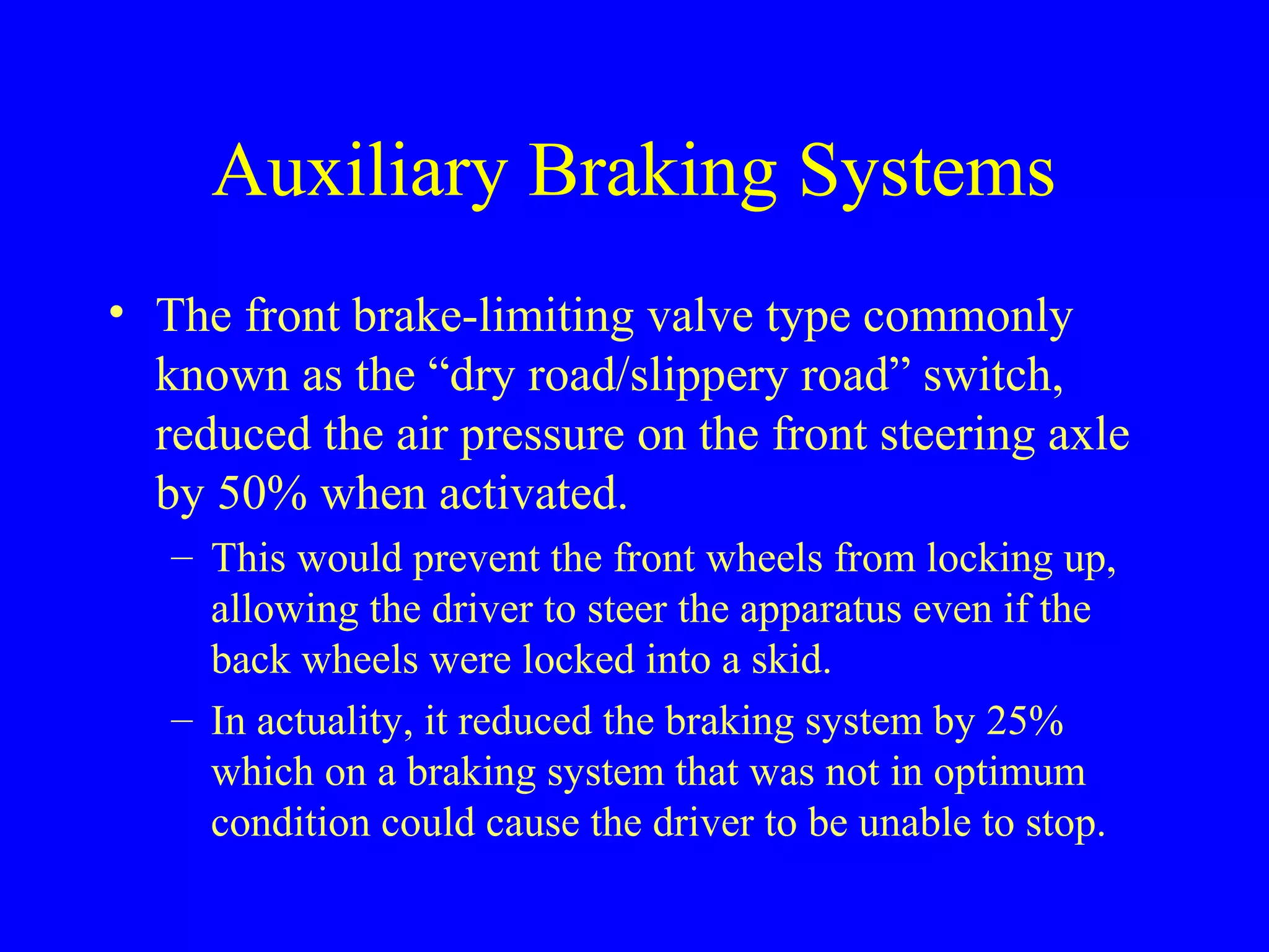 Auxiliary Braking Systems 
• The front brake-limiting valve type commonly 
known as the “dry road/slippery road” switch, 
reduced the air pressure on the front steering axle 
by 50% when activated. 
– This would prevent the front wheels from locking up, 
allowing the driver to steer the apparatus even if the 
back wheels were locked into a skid. 
– In actuality, it reduced the braking system by 25% 
which on a braking system that was not in optimum 
condition could cause the driver to be unable to stop. 
 
