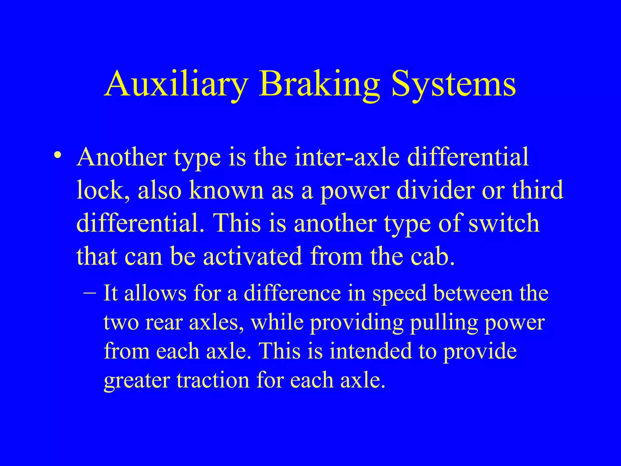 Auxiliary Braking Systems 
• Another type is the inter-axle differential 
lock, also known as a power divider or third 
differential. This is another type of switch 
that can be activated from the cab. 
– It allows for a difference in speed between the 
two rear axles, while providing pulling power 
from each axle. This is intended to provide 
greater traction for each axle. 
 