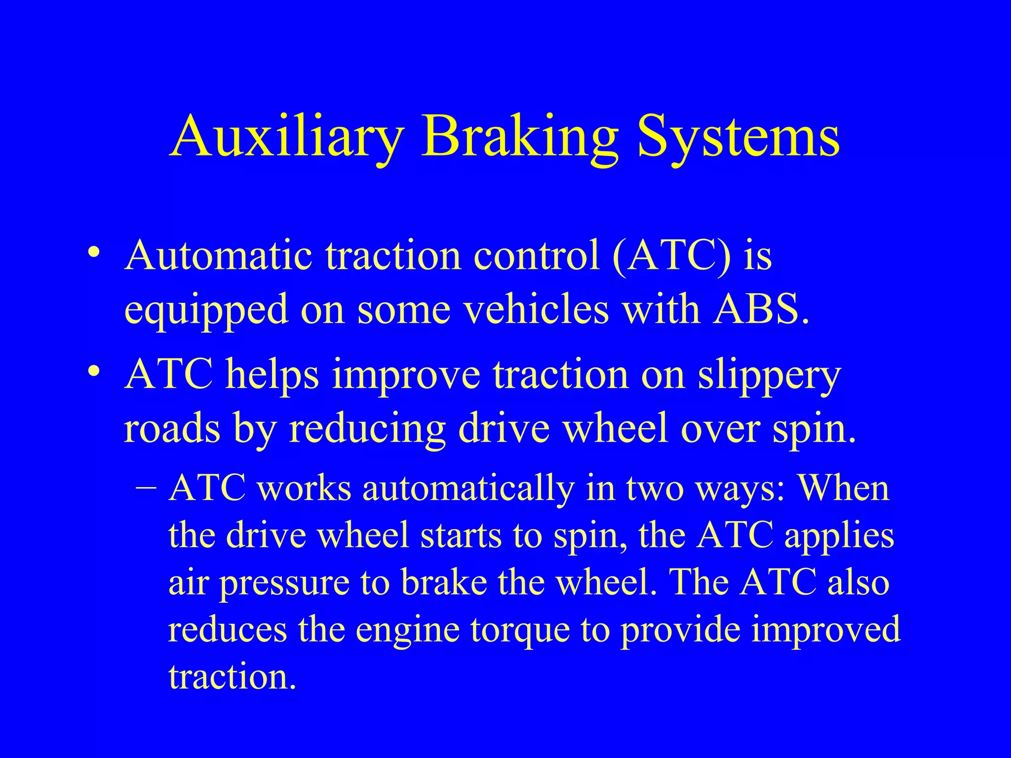 Auxiliary Braking Systems 
• Automatic traction control (ATC) is 
equipped on some vehicles with ABS. 
• ATC helps improve traction on slippery 
roads by reducing drive wheel over spin. 
– ATC works automatically in two ways: When 
the drive wheel starts to spin, the ATC applies 
air pressure to brake the wheel. The ATC also 
reduces the engine torque to provide improved 
traction. 
 