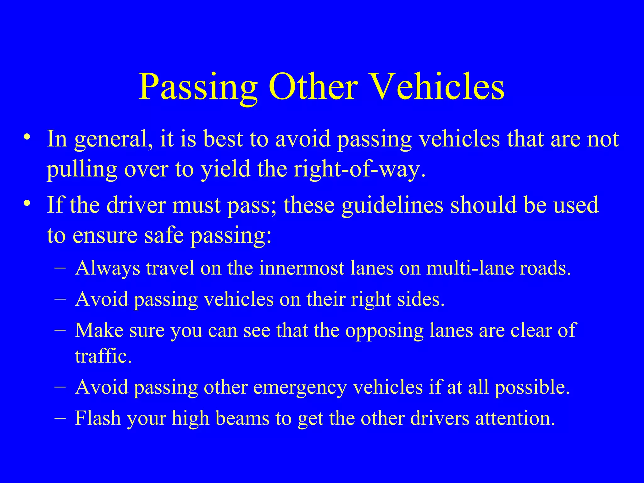 Passing Other Vehicles 
• In general, it is best to avoid passing vehicles that are not 
pulling over to yield the right-of-way. 
• If the driver must pass; these guidelines should be used 
to ensure safe passing: 
– Always travel on the innermost lanes on multi-lane roads. 
– Avoid passing vehicles on their right sides. 
– Make sure you can see that the opposing lanes are clear of 
traffic. 
– Avoid passing other emergency vehicles if at all possible. 
– Flash your high beams to get the other drivers attention. 
 