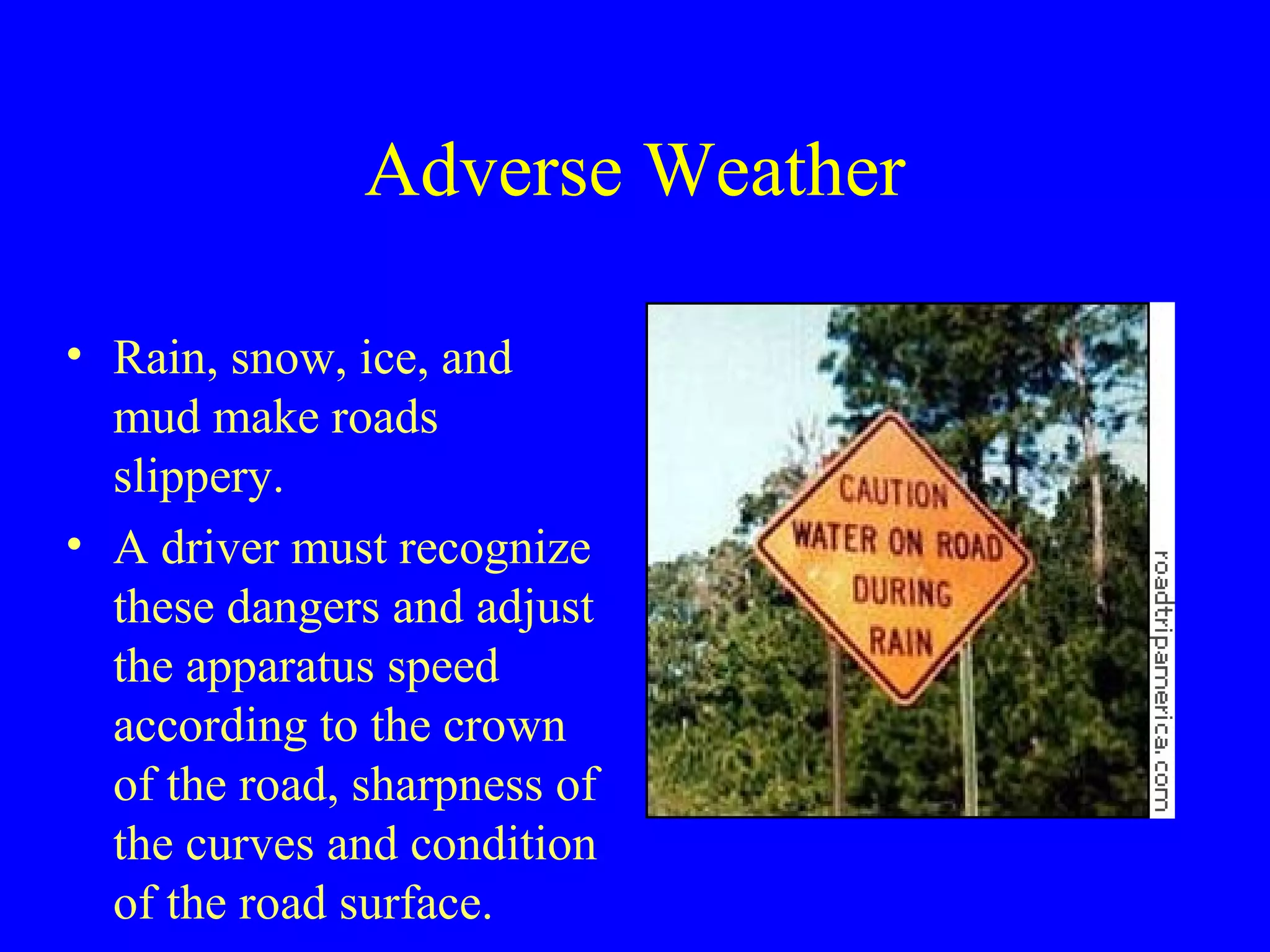 Adverse Weather 
• Rain, snow, ice, and 
mud make roads 
slippery. 
• A driver must recognize 
these dangers and adjust 
the apparatus speed 
according to the crown 
of the road, sharpness of 
the curves and condition 
of the road surface. 
 