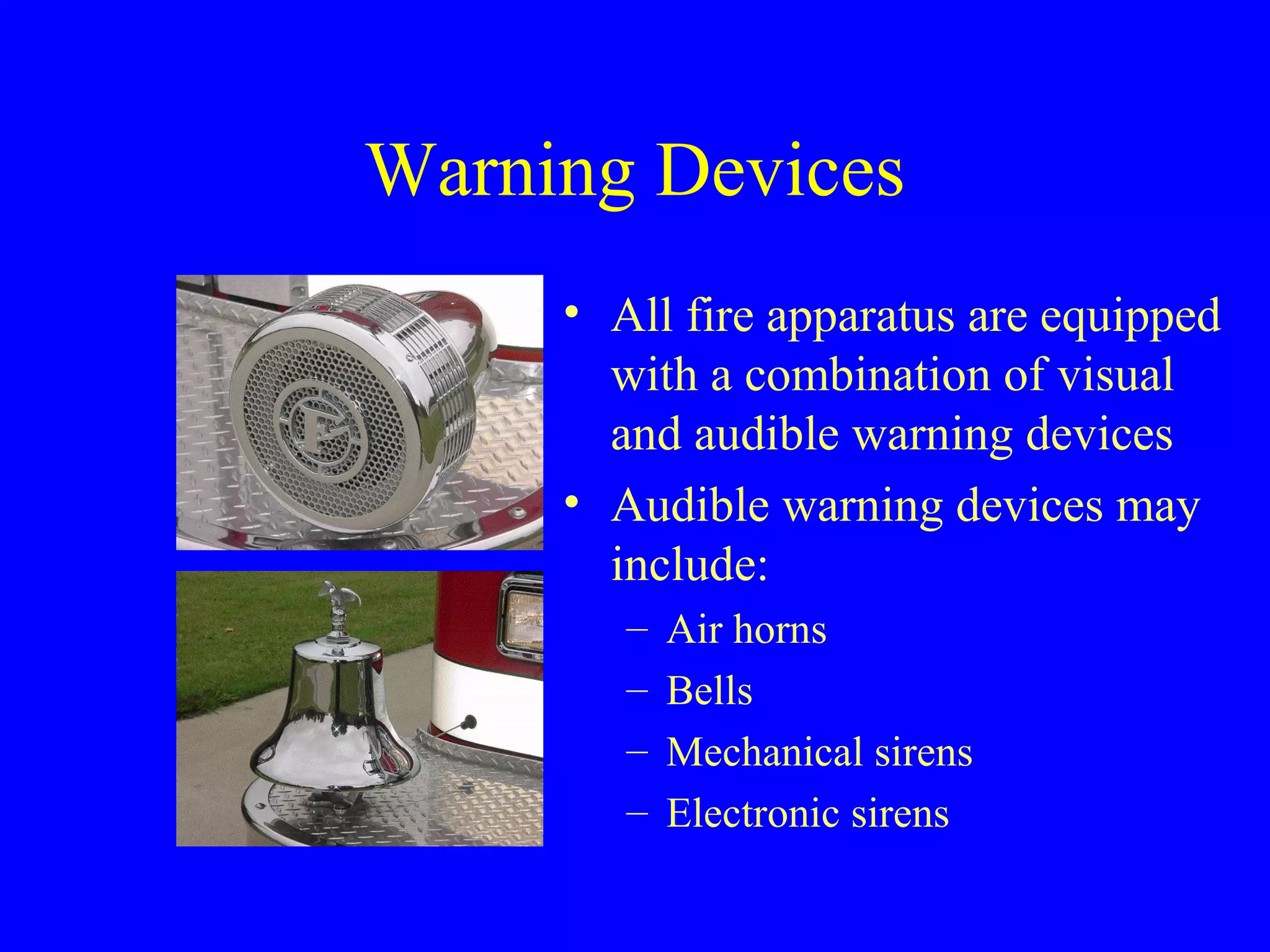 Warning Devices 
• All fire apparatus are equipped 
with a combination of visual 
and audible warning devices 
• Audible warning devices may 
include: 
– Air horns 
– Bells 
– Mechanical sirens 
– Electronic sirens 
 