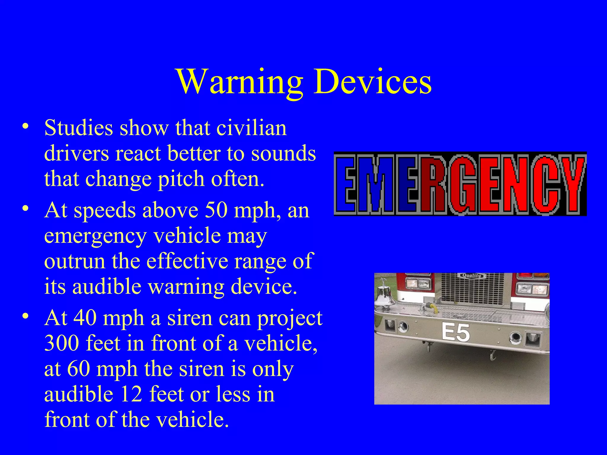 Warning Devices 
• Studies show that civilian 
drivers react better to sounds 
that change pitch often. 
• At speeds above 50 mph, an 
emergency vehicle may 
outrun the effective range of 
its audible warning device. 
• At 40 mph a siren can project 
300 feet in front of a vehicle, 
at 60 mph the siren is only 
audible 12 feet or less in 
front of the vehicle. 
 