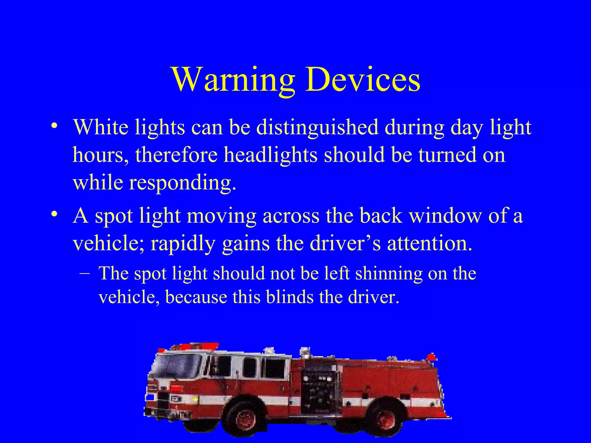 Warning Devices 
• White lights can be distinguished during day light 
hours, therefore headlights should be turned on 
while responding. 
• A spot light moving across the back window of a 
vehicle; rapidly gains the driver’s attention. 
– The spot light should not be left shinning on the 
vehicle, because this blinds the driver. 
 