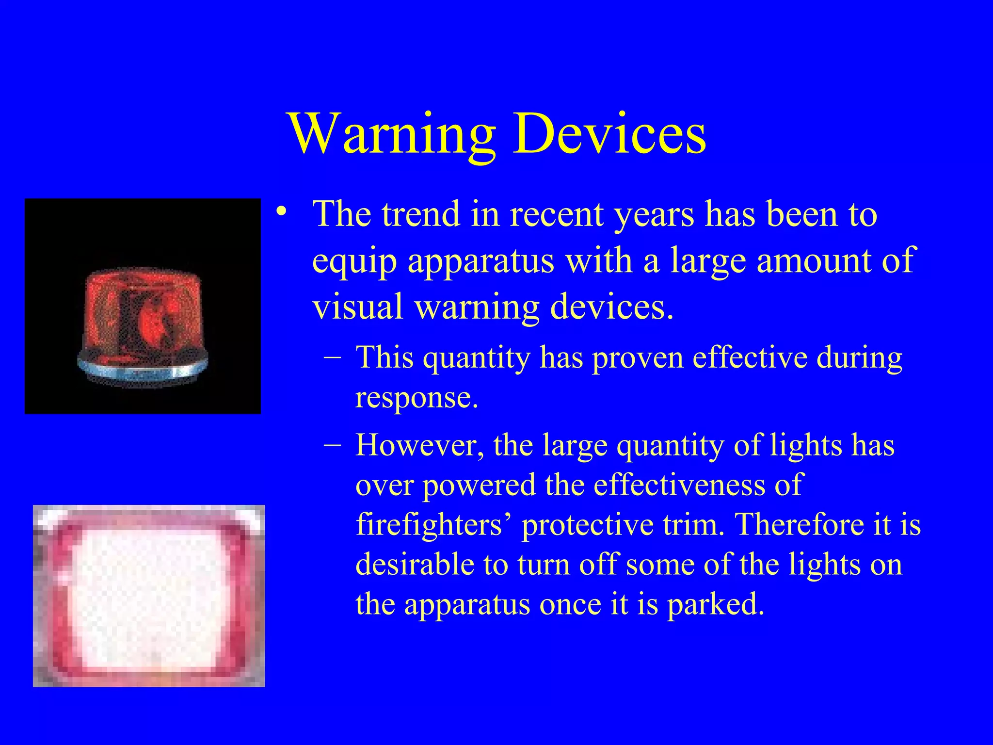Warning Devices 
• The trend in recent years has been to 
equip apparatus with a large amount of 
visual warning devices. 
– This quantity has proven effective during 
response. 
– However, the large quantity of lights has 
over powered the effectiveness of 
firefighters’ protective trim. Therefore it is 
desirable to turn off some of the lights on 
the apparatus once it is parked. 
 