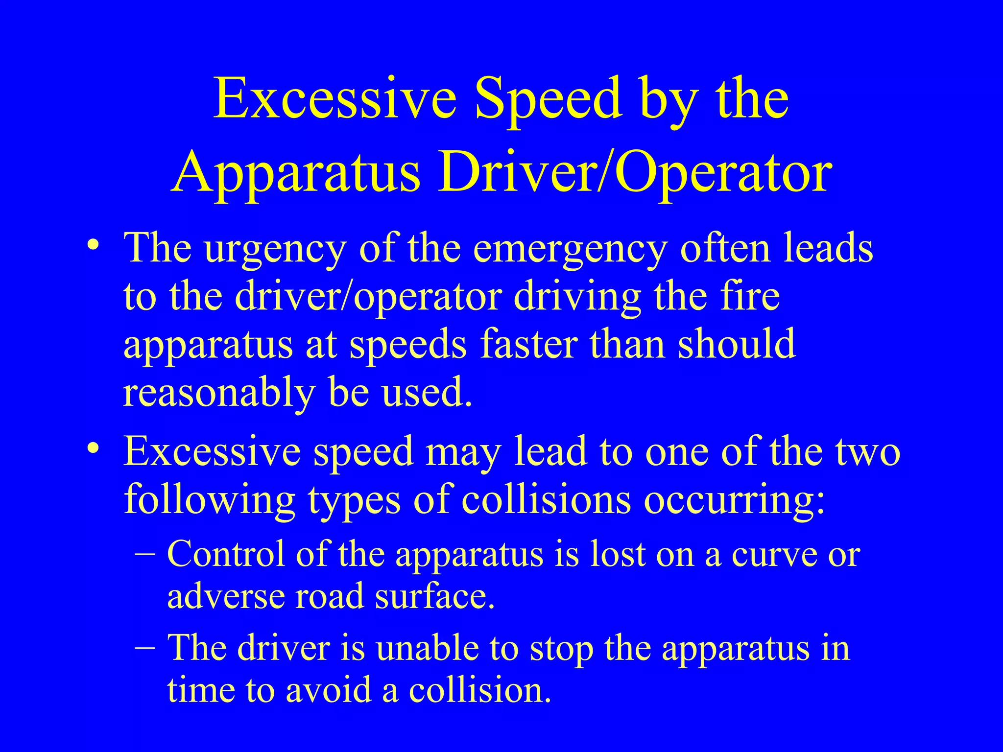 Excessive Speed by the 
Apparatus Driver/Operator 
• The urgency of the emergency often leads 
to the driver/operator driving the fire 
apparatus at speeds faster than should 
reasonably be used. 
• Excessive speed may lead to one of the two 
following types of collisions occurring: 
– Control of the apparatus is lost on a curve or 
adverse road surface. 
– The driver is unable to stop the apparatus in 
time to avoid a collision. 
 