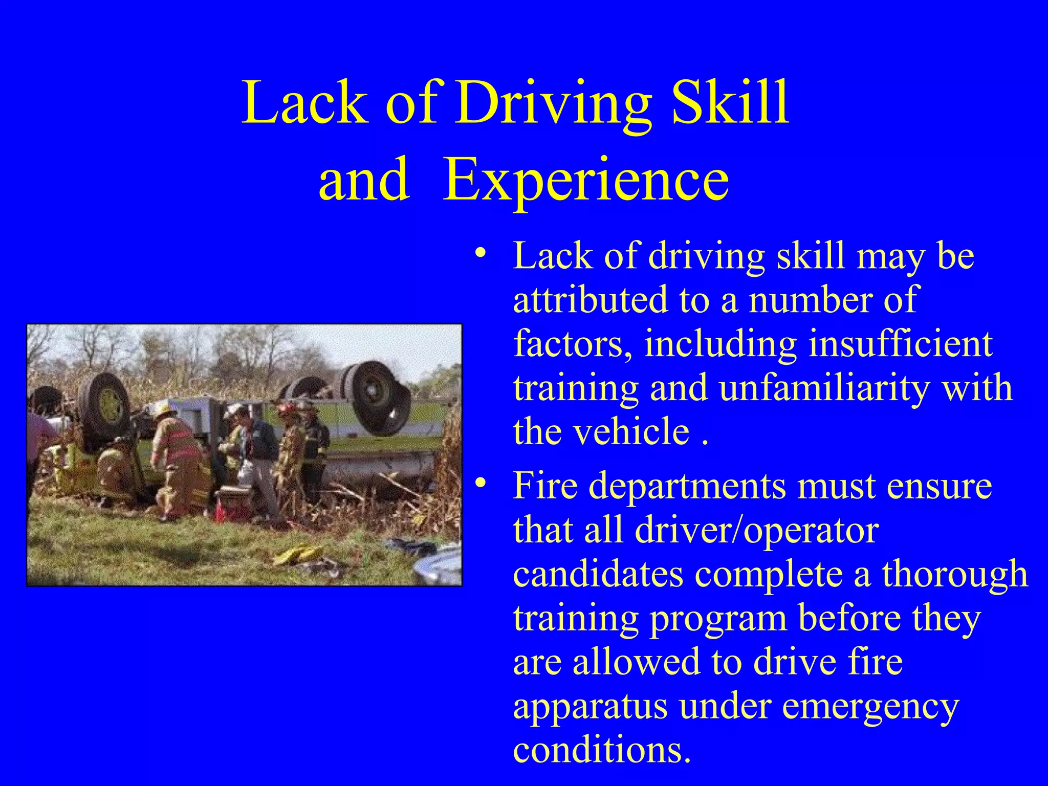 Lack of Driving Skill 
and Experience 
• Lack of driving skill may be 
attributed to a number of 
factors, including insufficient 
training and unfamiliarity with 
the vehicle . 
• Fire departments must ensure 
that all driver/operator 
candidates complete a thorough 
training program before they 
are allowed to drive fire 
apparatus under emergency 
conditions. 
 