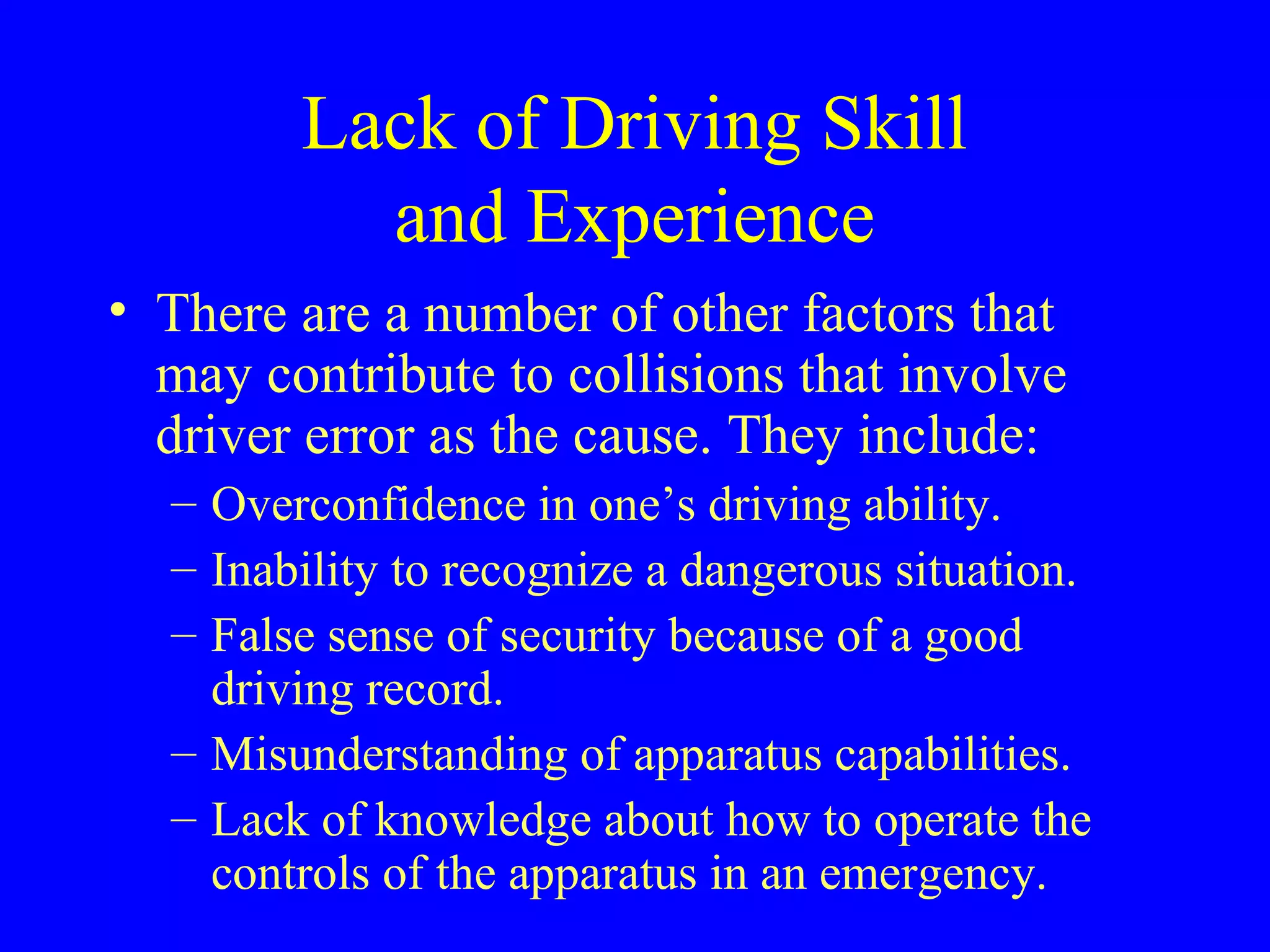 Lack of Driving Skill 
and Experience 
• There are a number of other factors that 
may contribute to collisions that involve 
driver error as the cause. They include: 
– Overconfidence in one’s driving ability. 
– Inability to recognize a dangerous situation. 
– False sense of security because of a good 
driving record. 
– Misunderstanding of apparatus capabilities. 
– Lack of knowledge about how to operate the 
controls of the apparatus in an emergency. 
 
