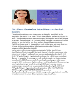 (Mt) – Chapter 4 Organizational Risks and Management Case Study
Questions
Please let me know if there is anything needs to be changed or added. I will be also
appreciated that you can let me know if there is any problem or you have not received the
work. Please let me know if there is anything needs to be changed or added. I will behappy
to carry any changes, just leave me a message and will get back to you as soon as I can Just
goodbye for now, but I will be here if you need any changes ROrganizational risks
TASKSType of paper-essayNo of pages 1No of words 480Questions addressed 4Reference
1Format APAReport: Organizational risksOrganizational risksby HALGeneral
metrics3,120503272 min 0 sec3 min 52
seccharacterswordssentencesreadingtimespeakingtimeWriting IssuesNo issues
foundPlagiarismThis text seems 100% original. Grammarly found no matching text onthe
Internet or in ProQuest’s databases.Report was generated on Wednesday, Sep 25, 2019,
03:05 PMPage 1 of 6Report: Organizational risksUnique Words30%Measures vocabulary
diversity by calculating thepercentage of words used only once in yourdocumentunique
wordsRare Words28%Measures depth of vocabulary by identifying wordsthat are not
among the 5,000 most common Englishwords.rare wordsWord Length4.9Measures average
word lengthcharacters per wordSentence Length18.6Measures average sentence
lengthwords per sentenceReport was generated on Wednesday, Sep 25, 2019, 03:05
PMPage 2 of 6Report: Organizational risksOrganizational risks4ORGANIZATIONAL
RISKSRunning Head: ORGANIZATIONAL RISKS 1Organizational
RisksNameCourseDateOrganizational risksRisk management in organizations is one of the
forces that promote thesuccess of the organization in question. When …
 