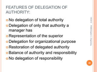FEATURES OF DELEGATION OF
AUTHORITY:




                                             1/8/2012
 No delegation of total authority
 Delegation of only that authority a




                                             POM/Chapter 4 - Organizing
  manager has
 Representation of the superior

 Delegation for organizational purpose

 Restoration of delegated authority

 Balance of authority and responsibility

 No delegation of responsibility
                                            28
 