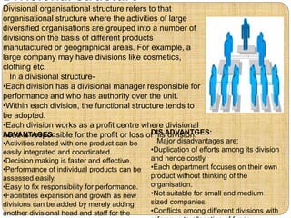 Divisional structure
Divisional organisational structure refers to that
organisational structure where the activities of large
diversified organisations are grouped into a number of
divisions on the basis of different products
manufactured or geographical areas. For example, a
large company may have divisions like cosmetics,
clothing etc.
In a divisional structure-
•Each division has a divisional manager responsible for
performance and who has authority over the unit.
•Within each division, the functional structure tends to
be adopted.
•Each division works as a profit centre where divisional
head is responsible for the profit or loss of his division.DIS ADVANTGES:
Major disadvantages are:
•Duplication of efforts among its division
and hence costly.
•Each department focuses on their own
product without thinking of the
organisation.
•Not suitable for small and medium
sized companies.
•Conflicts among different divisions with
ADVANTAGES:
•Activities related with one product can be
easily integrated and coordinated.
•Decision making is faster and effective.
•Performance of individual products can be
assessed easily.
•Easy to fix responsibility for performance.
•Facilitates expansion and growth as new
divisions can be added by merely adding
another divisional head and staff for the
 
