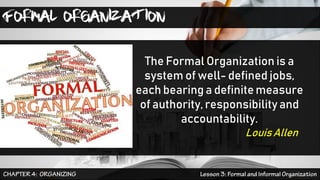 FORMAL ORGANIZATION
The Formal Organization is a
system of well- defined jobs,
each bearing a definitemeasure
of authority, responsibility and
accountability.
LouisAllen
 