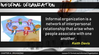 INFORMAL ORGANIZATION
Informal organization is a
network of interpersonal
relationship that arise when
people associate with one
another .
Keith Davis
 