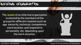 INFORMAL ORGANIZATION
The leader of an informal organization
is elected by the members of the
groups for different reasons such as
age, seniority, technical, competence,
work location, and responsive
personality, etc. depending upon
the work situation.
 