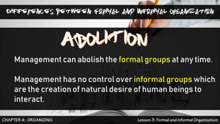 Differences between Formal and Informal Organization
Management can abolish the formal groups at any time.
Management has no control over informal groups which
are the creation of natural desire of human beings to
interact.
 